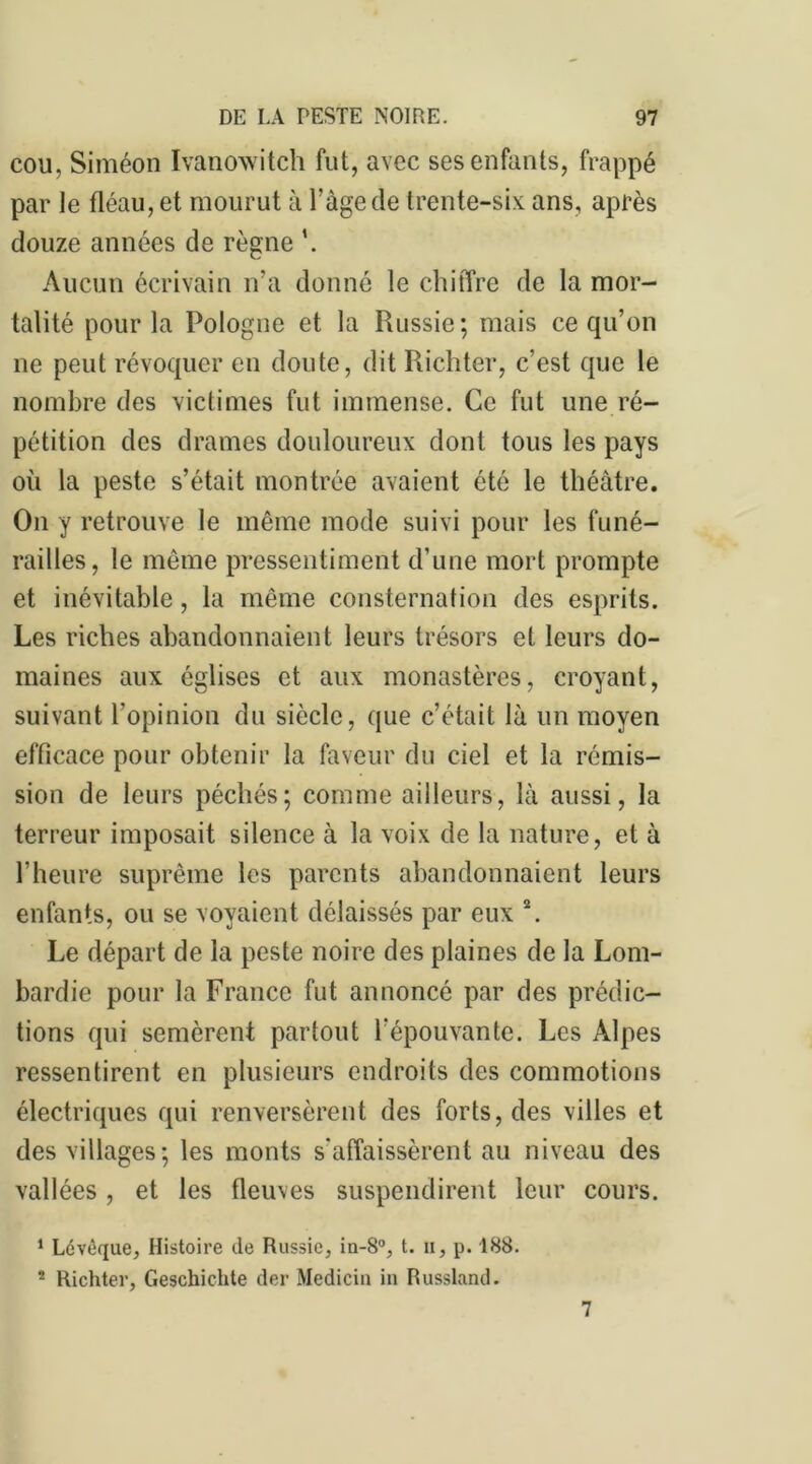 cou, Siméon ïvanowitch fut, avec ses enfants, frappé par le fléau, et mourut à l’âge de trente-six ans, après douze années de règne \ Aucun écrivain n’a donné le chiffre de la mor- talité pour la Pologne et la Russie; mais ce qu’on ne peut révoquer en doute, dit Richter, c’est que le nombre des victimes fut immense. Ce fut une ré- pétition des drames douloureux dont tous les pays où la peste s’était montrée avaient été le théâtre. On y retrouve le même mode suivi pour les funé- railles, le même pressentiment d’une mort prompte et inévitable, la même consternation des esprits. Les riches abandonnaient leurs trésors et leurs do- maines aux églises et aux monastères, croyant, suivant l’opinion du siècle, que c’était là un moyen efficace pour obtenir la faveur du ciel et la rémis- sion de leurs péchés; comme ailleurs, là aussi, la terreur imposait silence à la voix de la nature, et à l’heure suprême les parents abandonnaient leurs enfants, ou se voyaient délaissés par eux \ Le départ de la peste noire des plaines de la Lom- bardie pour la France fut annoncé par des prédic- tions qui semèrent partout l’épouvante. Les Alpes ressentirent en plusieurs endroits des commotions électriques qui renversèrent des forts, des villes et des villages; les monts s’affaissèrent au niveau des vallées , et les fleuves suspendirent leur cours. 1 Lcvèque, Histoire de Russie, in-8°, t. h, p. 188. 2 Richter, Geschichte der Medicin in Russland. 7