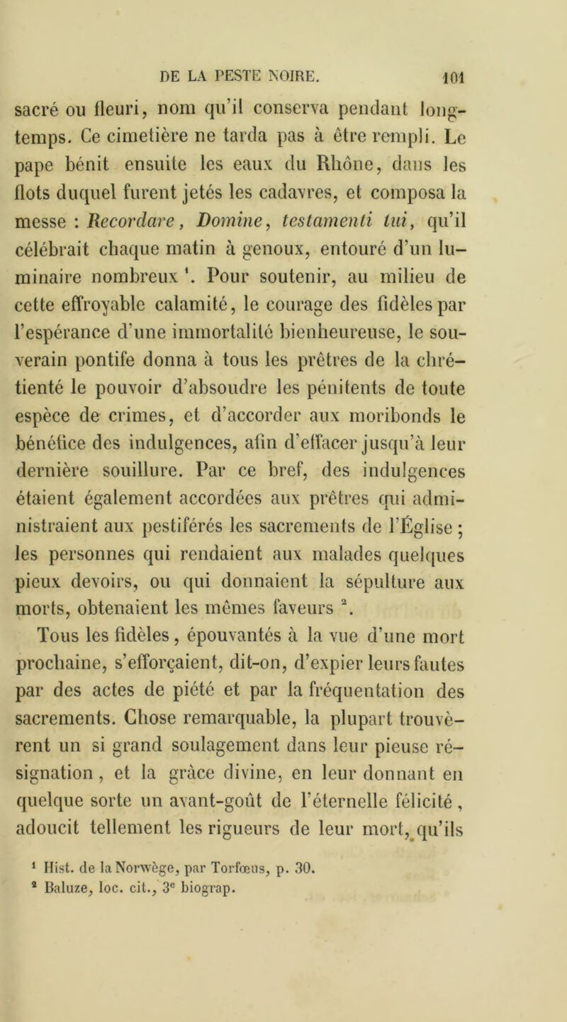 sacré ou fleuri, nom qu’il conserva pendant long- temps. Ce cimetière ne tarda pas à être rempli. Le pape bénit ensuite les eaux du Rhône, dans les flots duquel furent jetés les cadavres, et composa la messe : Recordare, Domine, testamenti lui, qu’il célébrait chaque matin à genoux, entouré d’un lu- minaire nombreux *. Pour soutenir, au milieu de cette effroyable calamité, le courage des fidèles par l’espérance d'une immortalité bienheureuse, le sou- verain pontife donna à tous les prêtres de la chré- tienté le pouvoir d’absoudre les pénitents de toute espèce de crimes, et d’accorder aux moribonds le bénéfice des indulgences, afin d’effacer jusqu’à leur dernière souillure. Par ce bref, des indulgences étaient également accordées aux prêtres qui admi- nistraient aux pestiférés les sacrements de l’Église ; les personnes qui rendaient aux malades quelques pieux devoirs, ou qui donnaient la sépulture aux morts, obtenaient les mêmes faveurs 2. Tous les fidèles, épouvantés à la vue d’une mort prochaine, s’efforçaient, dit-on, d’expier leurs fautes par des actes de piété et par la fréquentation des sacrements. Chose remarquable, la plupart trouvè- rent un si grand soulagement dans leur pieuse ré- signation , et la grâce divine, en leur donnant en quelque sorte un avant-goût de l’éternelle félicité, adoucit tellement les rigueurs de leur mort, qu’ils 1 Hist. de la Norwège, par Torfœus, p. 30. * Baluze, loc. cit., 3e biograp.