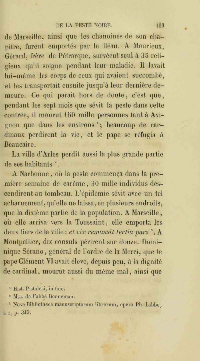 de Marseille, ainsi que les chanoines de son cha- pitre, furent emportés par le fléau. A Monricux, Gérard, frère de Pétrarque, survécut seul à 35 reli- gieux qu'il soigna pendant leur maladie. Il lavait lui-même les corps de ceux qui avaient succombé, et les transportait ensuite jusqu’à leur dernière de- meure. Ce qui paraît hors de doute, c’est que, pendant les sept mois que sévit la peste dans cette contrée, il mourut 150 mille personnes tant à Avi- gnon que dans les environs 1 ; beaucoup de car- dinaux perdirent la vie, et le pape se réfugia à Beaucaire. La ville d’Arles perdit aussi la plus grande partie de ses habitants 2 3. A Narbonne, où la peste commença dans la pre- mière semaine de carême, 30 mille individus des- cendirent au tombeau. L’épidémie sévit avec un tel acharnement,qu’elle ne laissa, en plusieurs endroits, que la dixième partie de la population. A Marseille, où elle arriva vers la Toussaint, elle emporta les deux tiers de la ville : et vix remansit ter lia pars \ A Montpellier, dix consuls périrent sur douze. Domi- nique Sérano, général de l’ordre de la Merci, que le pape Clément VI avait élevé, depuis peu, à la dignité de cardinal, mourut aussi du même mal, ainsi que 1 Hist. Pistolesi, in fine. 2 Mss. de l’abbé Bonneman. » 3 Nova Bibliotheca manuscriptorum librorum, opéra Pli. Labbe, t. i, p. 343.