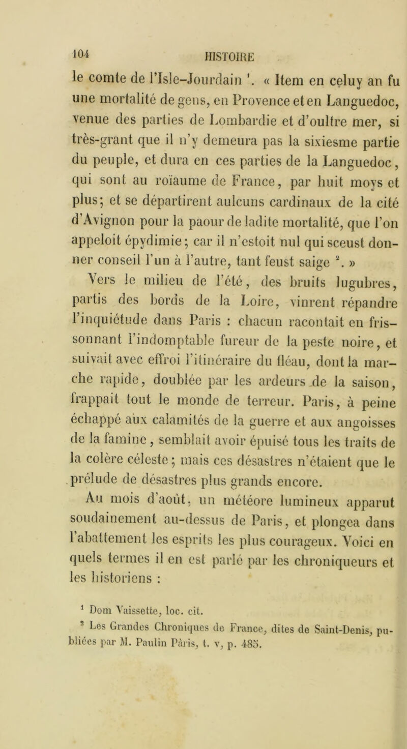 le comte de Plsle-Jourdain « Item en celuy an fu une mortalité de gens, en Provence elen Languedoc, venue des parties de Lombardie et d’oulfre mer, si très-grant que il n’y demeura pas la sixiesme partie du peuple, et dura en ces parties de la Languedoc, qui sont au roïaume de France, par huit moys et plus; et se départirent aulcuns cardinaux de la cité d’Avignon pour la paour de ladite mortalité, que l’on appeloit épydimie ; car il n’cstoit nul quisceust don- ner conseil l’un à l’autre, tant feust saige \ » Vers le milieu de l’été, des bruits lugubres, partis des bords de la Loire, vinrent répandre l’inquiétude dans Paris : chacun racontait en fris- sonnant l’indomptable fureur de la peste noire, et suivait avec effroi l’ilinéraire du iléau, dont la mar- che rapide, doublée par les ardeurs de la saison, frappait tout le monde de terreur. Paris, à peine échappé aux calamités de la guerre et aux angoisses de la famine, semblait avoir épuisé tous les traits de la colère céleste; mais ces désastres n’étaient que le prélude de désastres plus grands encore. Au mois d’août, un météore lumineux apparut soudainement au-dessus de Paris, et plongea dans 1 abattement les esprits les plus courageux. Voici en quels termes il en est parlé par les chroniqueurs et les historiens : 1 Dom Vaissette, loc. cit. 2 Les Grandes Chroniques de France, dites de Saint-Denis, pu- bliées par M. Paulin Paris, t. v, p. 485.