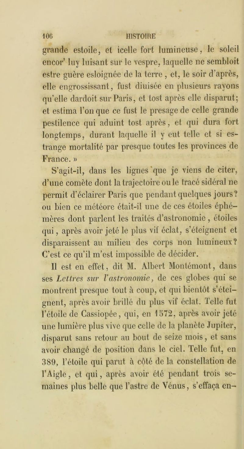 grande estoile, et icelle fort lumineuse, le soleil encor’ luy luisant sur le vespre, laquelle ne sembloit estre guère esloignée de la terre , et, le soir d’après, elle engrossissant, fust diuisée en plusieurs rayons qu’elle dardoit sur Paris, et tost après elle disparut; et estima l’on que ce fust le présagé de celle grande pestilence qui aduint tost après, et qui dura fort longtemps, durant laquelle il y eut telle et si es- trange mortalité par presque toutes les provinces de France. » S’agit-il, dans les lignes que je viens de citer, d’une comète dont la trajectoire ouïe tracé sidéral ne permit d’éclairer Paris que pendant quelques jours? ou bien ce météore était-il une de ces étoiles éphé- mères dont parlent les traités d’astronomie , étoiles qui, après avoir jeté le plus vif éclat, s’éteignent et disparaissent au milieu des corps non lumineux? C'est ce qu’il m’est impossible de décider. Il est en effet, dit M. Albert Montémont, dans ses Lettres sur Vastronomie, de ces globes qui se montrent presque tout à coup, et qui bientôt s’étei- gnent, après avoir brillé du plus vif éclat. Telle fut l’étoile de Cassiopée, qui, en 1572, après avoir jeté une lumière plus vive que celle de la planète Jupiter, disparut sans retour au bout de seize mois, et sans avoir changé de position dans le ciel. Telle fut, en 389, l’étoile qui parut à côté de la constellation de l’Aigle, et qui, après avoir été pendant trois se- maines plus belle que l’astre de Vénus, s’effaça en-
