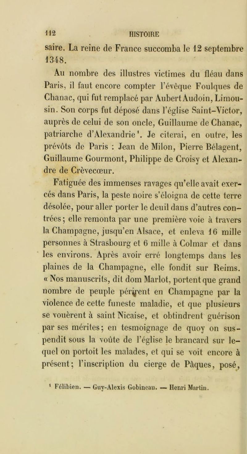 saire. La reine de France succomba le 12 septembre 1348. Au nombre des illustres victimes du fléau dans Paris, il faut encore compter l’évêque Foulques de Chanac, qui fut remplacé par Aubert Audoin, Limou- sin. Son corps fut déposé dans l'église Saint-Victor, auprès de celui de son oncle, Guillaume de Chanac, patriarche d’Alexandrie*. Je citerai, en outre, les prévôts de Paris : Jean de Mi Ion, Pierre Bélagent, Guillaume Gourmont, Philippe de Croisy et Alexan- dre de Crèvecœur. Fatiguée des immenses ravages qu’elle avait exer- cés dans Paris, la peste noire s’éloigna de cette terre désolée, pour aller porter le deuil dans d’autres con- trées; elle remonta par une première voie à travers la Champagne, jusqu’en Alsace, et enleva 16 mille personnes à Strasbourg et 6 mille à Colmar et dans les environs. Après avoir erré longtemps dans les plaines de la Champagne, elle fondit sur Reims. « Nos manuscrits, dit dom Marlot, portent que grand nombre de peuple pér^ent en Champagne par la violence de cette funeste maladie, et que plusieurs se vouèrent à saint Nicaise, et obtindrent guérison par ses mérites; en tesmoignage de quoy on sus- pendit sous la voûte de l’église le brancard sur le- quel on portoit les malades, et qui se voit encore à présent; l’inscription du cierge de Pâques, posé, 1 Félibien. — Guy-Alexis Gobineau. — Henri Martin.