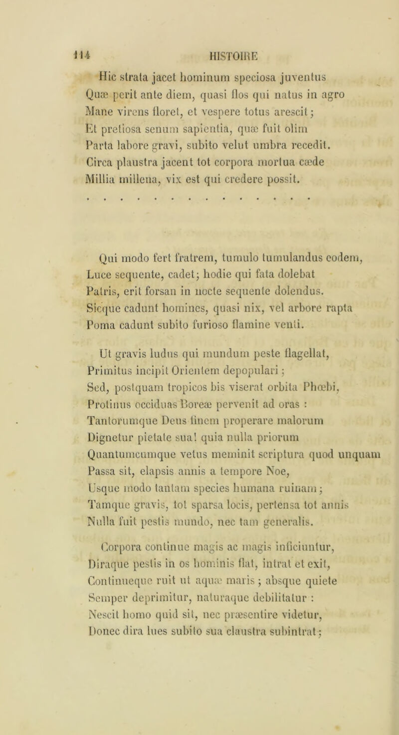 Hic strata jacet hominum speciosa juventus Quæ périt ante diem, quasi flos qui natus in agro Mane virons florct, et vespere totus arescit; Ét pretiosa senum sapientia, quæ fait olirn Parta labore gravi, subito velut umbra recedit. Circa plaustra jacent tôt corpora mortua cæde Millia millena, vix est qui credere possit. Qui modo t'ert fratrem, tumulo tumulandus eodem, Luce sequente, cadet; hodie qui fata dolebat Palris, erit forsan in nocte sequente dolendus. Sicque cadunt homines, quasi nix, vel arbore rapta Poma cadunt subito furioso flamine veuli. Ut gravis ludus qui mundum peste tlagellut, Primitus incipit Orienlem depopulari ; Sed, postquam tropicos bis viserat orbita Phœbi, Protinus occiduas P»oreæ pervenit ad oras : Tantorumque Deus tincm properare malorum Dignetur pietale sua! quia nulla priorum Quantumcumque vêtus meminit scriptura quod unquam Passa sit, elapsis amiis a tcmpore Noe, Usque modo tanlani species humana ruinam ; Tamque gravis, toi sparsa locis, pertensa tôt annis Nulla fuit pestis mundo, nec tam generalis. Corpora continue magis ac magis inficiuntur, Diraque pestis in os liominis fiat, intrat et cxit, Continueque mit ut aquæ maris ; absque quiete Semper deprimitur, naturaque dcbilitalur : Nescit homo quid sit, nec præsentire videtur, Donec dira lues subito sua claustra subintrat ;