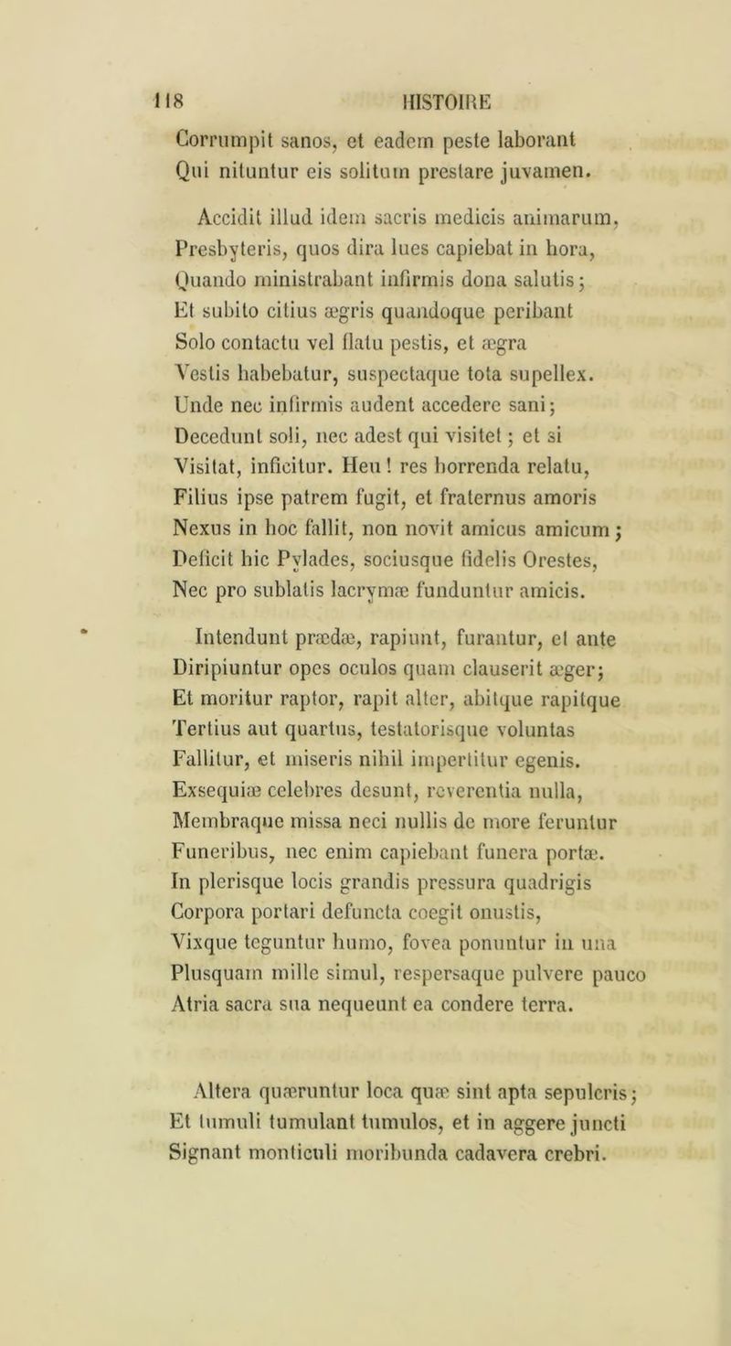 Corrumpit sanos, et eadem peste laborant Qui nituntur eis solitum prestare juvainen. Accidil illud idem sacris medicis animant m, Presbyteris, quos dira lues capiebat in hora, Quaudo ministrabant infirmis dona salutis; Et subito citius ægris quandoque peribant Solo contactu vel flatu pestis, et ægra Vestis habebatur, suspectaque tota supellex. Unde nec infirmis audent accedere sani; üecedunt soli, nec adest qui visitet ; et si Visitât, inficitur. Heu ! res borrenda relatu, Filius ipse patrem fugit, et fratcrnus amoris Nexus in hoc fallit, non novit amicus amicum ; Delicit hic Pvlades, sociusque tidelis Orestes, Nec pro sublatis lacrymæ funduntur amicis. Intendunt prædæ, rapiunt, furantur, el ante Diripiuntur opes oculos quam clauserit æger; Et moritur raptor, rapit alter, abitque rapilque Tertius aut quartus, testatorisque voluntas Fallitur, et miseris nihil inipertitur egenis. Exsequiæ célébrés desunt, rcvercntia nulla, Membraque missa ncci nullis de more ferunlur Funeribus, nec enim capiebant funera portæ. In plerisque locis grandis pressura quadrigis Corpora portari defuncta coegit onustis, Vixque teguntur humo, fovea ponuntur in una Plusquam mille simul, respersaque pulvere pauco Atria sacra sua nequeunt ea condere terra. Altéra quæruntur loca quæ sint apta sepulcris; Et tumuli tumulant tumulos, et in aggere juncti Signant monticuli moribunda cadavera crebri.