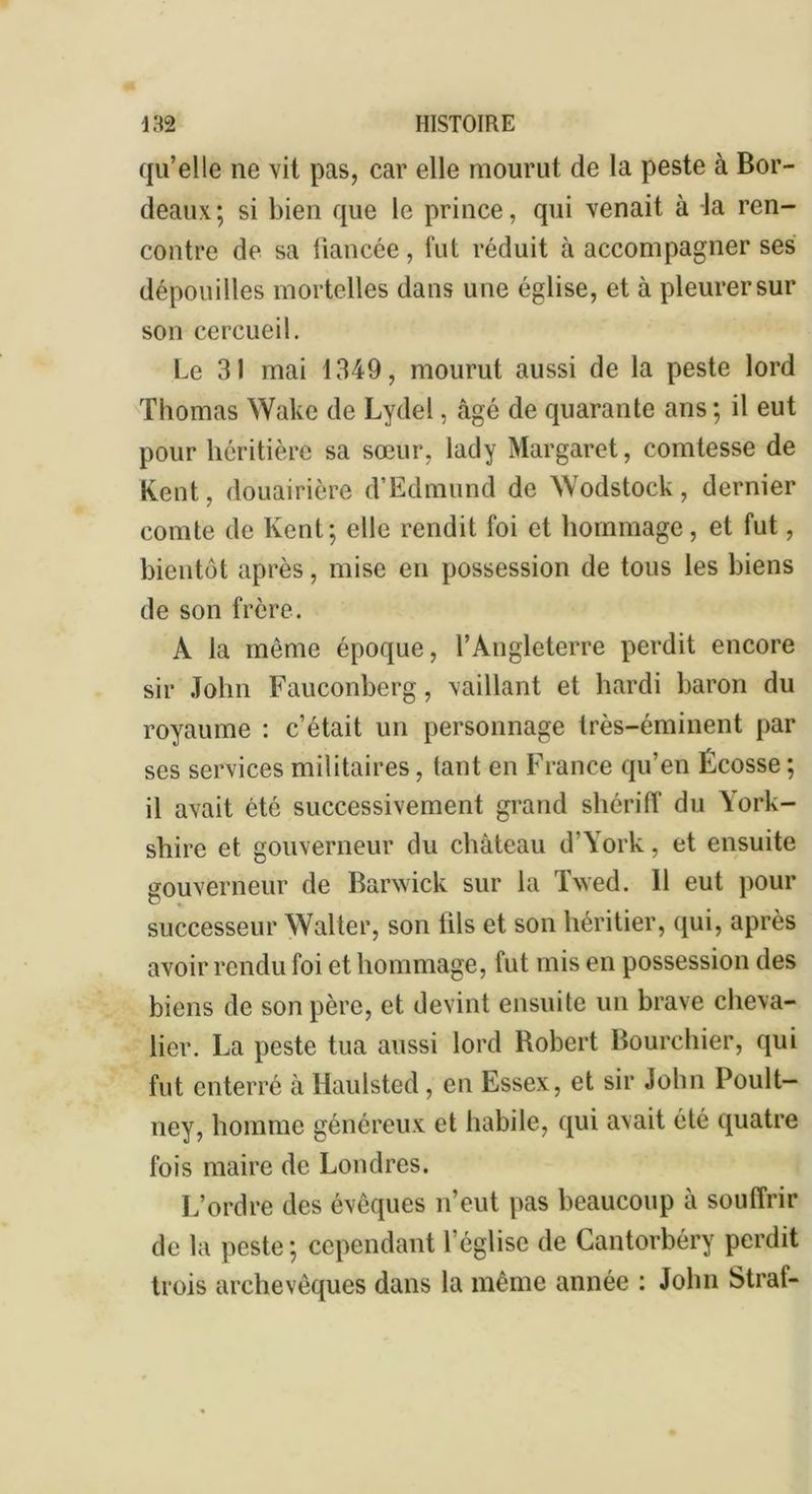 qu’elle ne vit pas, car elle mourut de la peste à Bor- deaux; si bien que le prince, qui venait à -la ren- contre de sa liancée, fut réduit à accompagner ses dépouilles mortelles dans une église, et à pleurer sur son cercueil. Le 31 mai 1349, mourut aussi de la peste lord Thomas Wake de Lydel, âgé de quarante ans ; il eut pour héritière sa sœur, lady Margaret, comtesse de Kent, douairière d’Edmund de Wodstoek, dernier comte de Kent; elle rendit foi et hommage, et fut, bientôt après, mise en possession de tous les biens de son frère. À la môme époque, l’Angleterre perdit encore sir John Fauconberg, vaillant et hardi baron du royaume : c’était un personnage très-éminent par ses services militaires, tant en France qu’en Écosse ; il avait été successivement grand shériff du York- sliire et gouverneur du château d’York, et ensuite gouverneur de Barwick sur la Twed. 11 eut pour successeur Walter, son lils et son héritier, qui, après avoir rendu foi et hommage, fut mis en possession des biens de son père, et devint ensuite un brave cheva- lier. La peste tua aussi lord Bobert Bourchier, qui fut enterré à Haulsted, en Essex, et sir John Poult- ney, homme généreux et habile, qui avait été quatre fois maire de Londres. L’ordre des évêques n’eut pas beaucoup à souffrir de la peste; cependant l’église de Cantorbéry perdit trois archevêques dans la même année : John Straf-