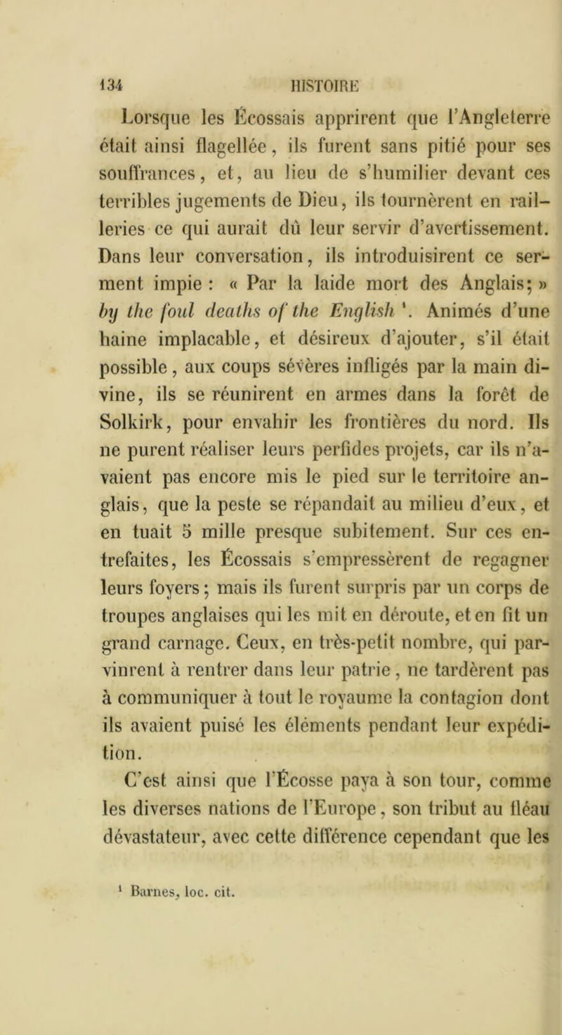 Lorsque les Écossais apprirent que l’Angleterre était ainsi flagellée, ils furent sans pitié pour ses souffrances, et, au lieu de s’humilier devant ces terribles jugements de Dieu, ils tournèrent en rail- leries ce qui aurait dû leur servir d’avertissement. Dans leur conversation, ils introduisirent ce ser- ment impie : « Par la laide mort des Anglais; » by Lite foui deaths ofthe English *. Animés d’une haine implacable, et désireux d’ajouter, s’il était possible, aux coups sévères infligés par la main di- vine, ils se réunirent en armes dans la foret de Solkirk, pour envahir les frontières du nord. Ils ne purent réaliser leurs perfides projets, car ils n’a- vaient pas encore mis le pied sur le territoire an- glais, que la peste se répandait au milieu d’eux, et en tuait 5 mille presque subitement. Sur ces en- trefaites, les Écossais s’empressèrent de regagner leurs foyers; mais ils furent surpris par un corps de troupes anglaises qui les mit en déroute, et en fit un grand carnage. Ceux, en très-petit nombre, qui par- vinrent à rentrer dans leur patrie, ne tardèrent pas à communiquer à tout le royaume la contagion dont ils avaient puisé les éléments pendant leur expédi- tion. C’est ainsi que l'Écosse paya à son tour, comme les diverses nations de l’Europe, son tribut au tléau dévastateur, avec cette différence cependant que les