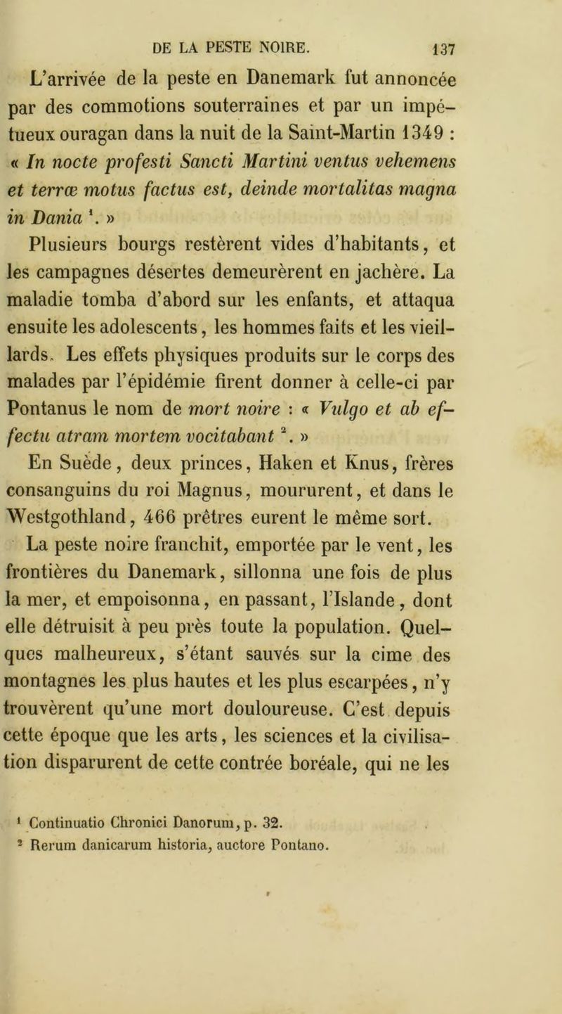 L’arrivée de la peste en Danemark fut annoncée par des commotions souterraines et par un impé- tueux ouragan dans la nuit de la Saint-Martin 1349 : « In nocte profesti Sancti Martini ventus vehemens et terræ motus factus est, deinde mortalitas magna in Dania *. » Plusieurs bourgs restèrent vides d’habitants, et les campagnes désertes demeurèrent en jachère. La maladie tomba d’abord sur les enfants, et attaqua ensuite les adolescents, les hommes faits et les vieil- lards. Les effets physiques produits sur le corps des malades par l’épidémie firent donner à celle-ci par Pontanus le nom de mort noire : « Vidgo et ab ef- fectu atram mortem vocitabant \ » En Suède, deux princes, Haken et Knus, frères consanguins du roi Magnus, moururent, et dans le Westgothland, 466 prêtres eurent le même sort. La peste noire franchit, emportée par le vent, les frontières du Danemark, sillonna une fois de plus la mer, et empoisonna, en passant, l’Islande , dont elle détruisit à peu près toute la population. Quel- ques malheureux, s’étant sauvés sur la cime des montagnes les plus hautes et les plus escarpées, n’y trouvèrent qu’une mort douloureuse. C’est depuis cette époque que les arts, les sciences et la civilisa- tion disparurent de cette contrée boréale, qui ne les 1 Continuatio Chronici Danorum,p. 32. 2 Rerum danicarum historia, auctore Pontauo.