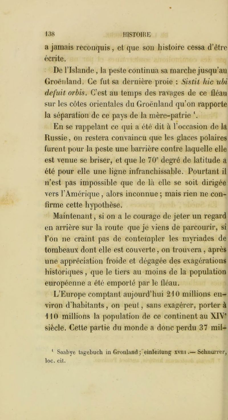 a jamais reconquis, et que son histoire cessa d’être écrite. De l’Islande, la peste continua sa marche jusqu’au Groenland, Ce fut sa dernière proie : Sistit hic ubi defnit orbis. C’est au temps des ravages de ce fléau sur les côtes orientales du Groenland qu’on rapporte la séparation de ce pays de la mère-patrie *. En se rappelant ce qui a été dit à l'occasion de la Russie, on restera convaincu que les glaces polaires furent pour la peste une barrière contre laquelle elle est venue se briser, et que le 70e degré de latitude a été pour elle une ligne infranchissable. Pourtant il n’est pas impossible que de là elle se soit dirigée vers l’Amérique, alors inconnue ; mais rien ne con- firme cette hypothèse. Maintenant, si on a le courage de jeter un regard en arrière sur la route que je viens de parcourir, si l’on ne craint pas de contempler les myriades de tombeaux dont elle est couverte, on trouvera , après une appréciation froide et dégagée des exagérations historiques, que le tiers au moins de la population européenne a été emporté par le fléau. L’Europe comptant aujourd’hui 210 millions en- viron d'habitants, on peut, sans exagérer, porter à HO millions la population de ce continent au XIVe siècle. Cette partie du monde a donc perdu 37 mil- 1 Saabye tagebuch in Gronland ; einleitung xvm .— Schnurrer, loc. cit.