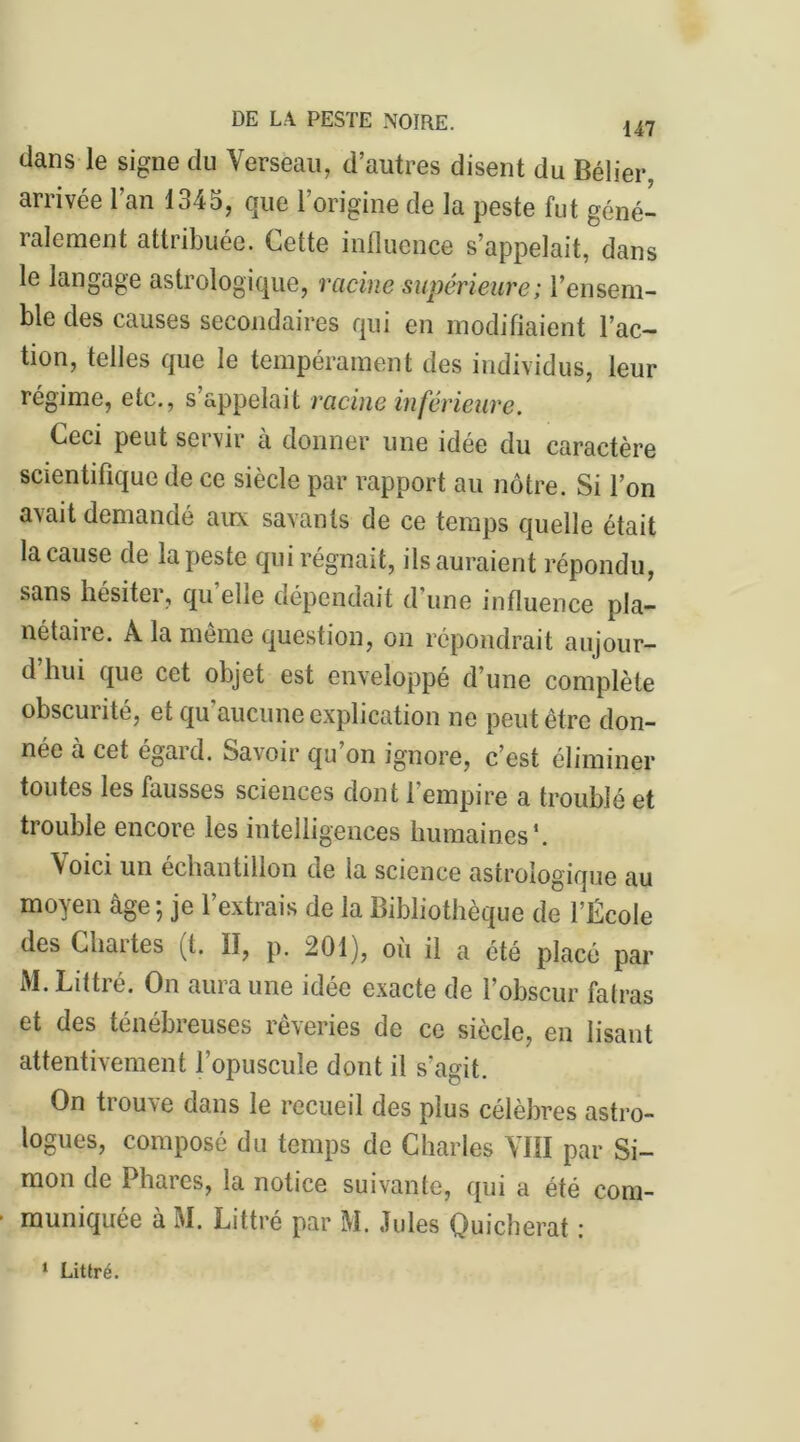 dans le signe du Verseau, d’autres disent du Bélier, arrivée l’an 1345, que l’origine de la peste fut géné- ralement attribuée. Cette influence s’appelait, dans le langage astrologique, racine supérieure ; l’ensem- ble des causes secondaires qui en modifiaient l’ac- tion, telles que le tempérament des individus, leur régime, etc., s’appelait racine inférieure. Ceci peut servir à donner une idée du caractère scientifique de ce siècle par rapport au nôtre. Si l’on avait demandé aux savants de ce temps quelle était la cause de la peste qui régnait, ils auraient répondu, sans hésiter, quelle dépendait d’une influence pla- nétaire. À la même question, on répondrait aujour- d hui que cet objet est enveloppé d’une complète obscurité, et qu’aucune explication ne peut être don- née à cet égard. Savoir qu on ignore, c’est éliminer toutes les fausses sciences dont l’empire a troublé et trouble encore les intelligences humaines1. \oici un échantillon de la science astrologique au moyen âge ; je l’extrais de la Bibliothèque de l’École des Chattes (t. Il, p. 201), ou il a été placé par M. Littré. On aura une idée exacte de l’obscur fatras et des ténébreuses rêveries de ce siècle, en lisant attentivement l’opuscule dont il s'agit. On trouve dans le recueil des plus célèbres astro- logues, composé du temps de Charles VIII par Si- mon de Phaics, la notice suivante, qui a été com- muniquée à M. Littré par M. Jules Quicherat : 1 Littré.