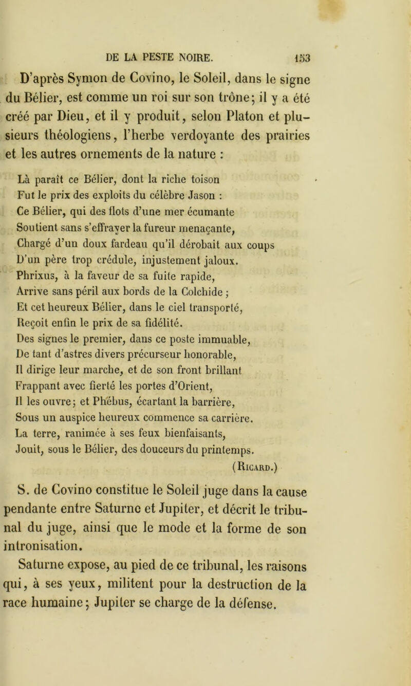 D’après Symon de Covino, le Soleil, dans le signe du Bélier, est comme lin roi sur son trône; il y a été créé par Dieu, et il y produit, selon Platon et plu- sieurs théologiens, l’herbe verdoyante des prairies et les autres ornements de la nature : Là parait ce Bélier, dont la riche toison Fut le prix des exploits du célèbre Jason : Ce Bélier, qui des Ilots d’une mer écumante Soutient sans s’effraver la fureur menaçante, Chargé d’un doux fardeau qu’il dérobait aux coups D’un père trop crédule, injustement jaloux. Phrixus, à la faveur de sa fuite rapide, Arrive sans péril aux bords de la Colchide ; Et cet heureux Bélier, dans le ciel transporté, Reçoit enfin le prix de sa fidélité. Des signes le premier, dans ce poste immuable, De tant d’astres divers précurseur honorable, Il dirige leur marche, et de son front brillant Frappant avec fierté les portes d’Orient, Il les ouvre; et Phébus, écartant la barrière, Sous un auspice heureux commence sa carrière. La terre, ranimée à ses feux bienfaisants, Jouit, sous le Bélier, des douceurs du printemps. (Ricard.) S. de Covino constitue le Soleil juge dans la cause pendante entre Saturne et Jupiter, et décrit le tribu- nal du juge, ainsi que le mode et la forme de son intronisation. Saturne expose, au pied de ce tribunal, les raisons qui, à ses yeux, militent pour la destruction de la race humaine; Jupiter se charge de la défense.