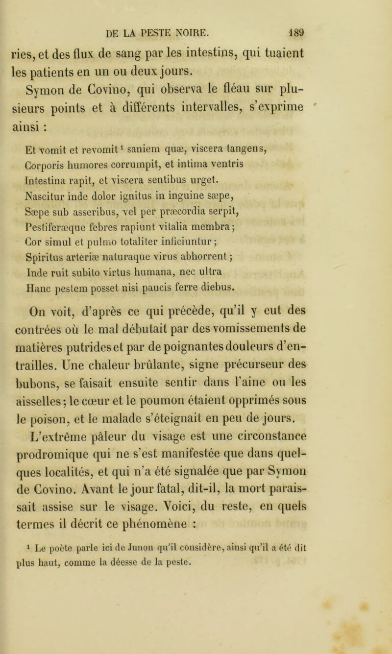 ries, et des flux de sang par les intestins, qui tuaient les patients en un ou deux jours. Symon de Covino, qui observa le fléau sur plu- sieurs points et à différents intervalles, s’exprime ainsi : Et vomit et revomit1 saniem quæ, viscera tangens, Corporis humores corrumpit, et intima ventris Intestina rapit, et viscera sentibus urget. Nascitur inde dolor ignitus in inguine sæpe, Sæpe sub asseribus, vel per præcordia serpit, Pestiferæquc febres rapiunt vitalia membra; Cor simul et pulmo totaliter inficiuntur; Spiritns arteriæ naturaque virus abhorrent ; Inde ruit subito virtus humana, nec ultra Hanc peslcm posset nisi paucis ferre diebus. On voit, d’après ce qui précède, qu’il y eut des contrées où le mal débutait par des vomissements de matières putrides et par de poignantes douleurs d’en- trailles. Une chaleur brûlante, signe précurseur des bubons, se faisait ensuite sentir dans l’aine ou les aisselles; le cœur et le poumon étaient opprimés sous le poison, et le malade s’éteignait en peu de jours. L’extrême pâleur du visage est une circonstance prodromique qui ne s'est manifestée que dans quel- ques localités, et qui n'a été signalée que par Symon de Covino. Avant le jour fatal, dit-il, la mort parais- sait assise sur le visage. Voici, du reste, en quels termes il décrit ce phénomène : 1 Le poète parle ici de Junon qu’il considère, ainsi qu’il a été dit plus haut, comme la déesse de la peste.