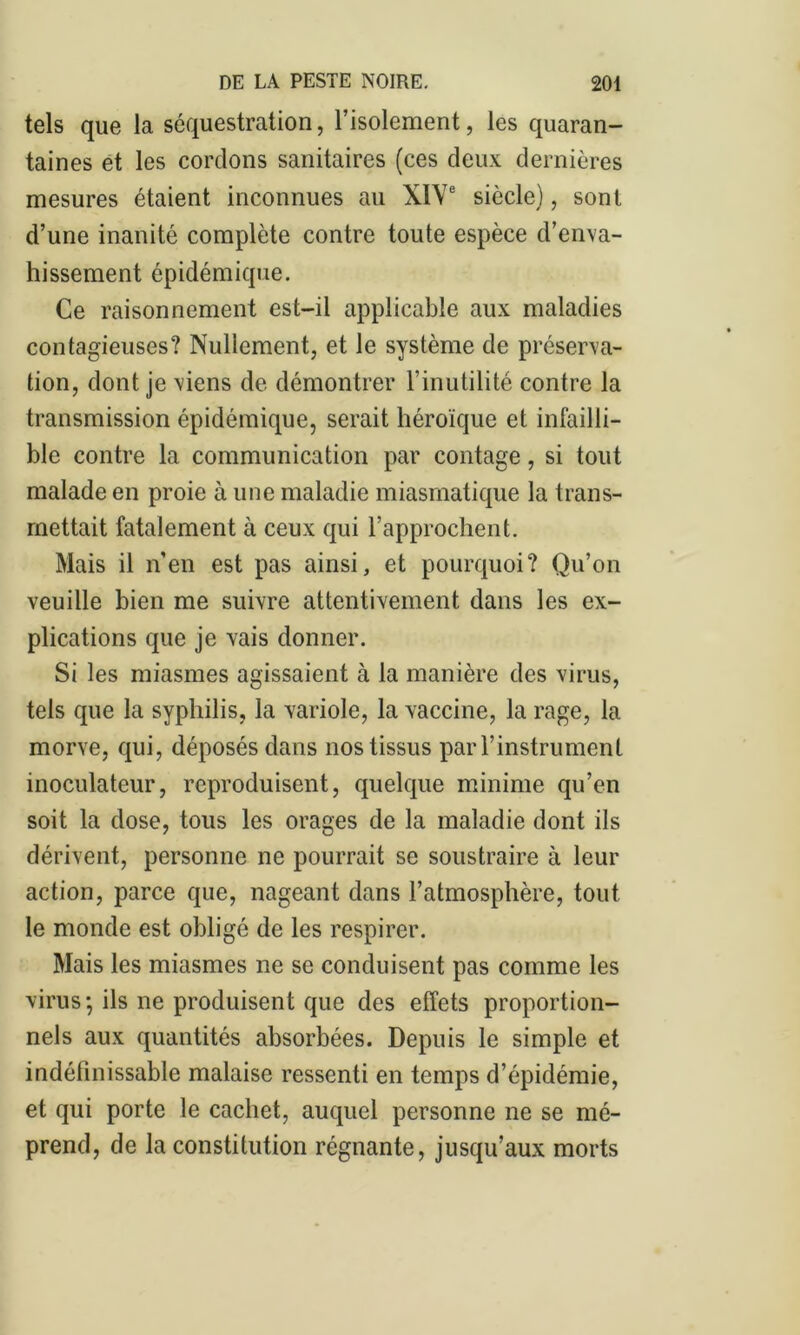 tels que la séquestration, l’isolement, les quaran- taines et les cordons sanitaires (ces deux dernières mesures étaient inconnues au XIVe siècle), sont d’une inanité complète contre toute espèce d’enva- hissement épidémique. Ce raisonnement est-il applicable aux maladies contagieuses? Nullement, et le système de préserva- tion, dont je viens de démontrer l’inutilité contre la transmission épidémique, serait héroïque et infailli- ble contre la communication par contage, si tout malade en proie à une maladie miasmatique la trans- mettait fatalement à ceux qui l’approchent. Mais il n’en est pas ainsi, et pourquoi? Qu’on veuille bien me suivre attentivement dans les ex- plications que je vais donner. Si les miasmes agissaient à la manière des virus, tels que la syphilis, la variole, la vaccine, la rage, la morve, qui, déposés dans nos tissus par l’instrument inoculateur, reproduisent, quelque minime qu’en soit la dose, tous les orages de la maladie dont ils dérivent, personne ne pourrait se soustraire à leur action, parce que, nageant dans l’atmosphère, tout le monde est obligé de les respirer. Mais les miasmes ne se conduisent pas comme les virus; ils ne produisent que des effets proportion- nels aux quantités absorbées. Depuis le simple et indéfinissable malaise ressenti en temps d’épidémie, et qui porte le cachet, auquel personne ne se mé- prend, de la constitution régnante, jusqu’aux morts