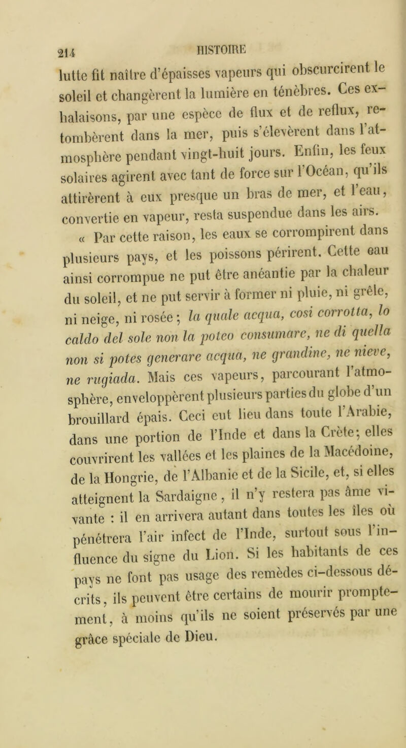 lutte üt naître d’épaisses vapeurs qui obscurcirent le soleil et changèrent la lumière en ténèbres. Ces ex- halaisons, par une espèce de flux et de reflux, re- tombèrent dans la mer, puis s’élevèrent dans l’at- mosphère pendant vingt-huit jours. Enfin, les feux solaires agirent avec tant de force sur l’Océan, qu’ils attirèrent à eux presque un bras de mer, et l’eau, convertie en vapeur, resta suspendue dans les airs. « Par cette raison, les eaux se corrompirent dans plusieurs pays, et les poissons périrent. Cette eau ainsi corrompue ne put être anéantie par la chaleur du soleil, et ne put servir à former ni pluie, ni grêle, ni neige, ni rosée; la quale acqua, cosi corrotta, lo caldo del sole non la poleo consumare, ne di quella non si potes generare acqua, ne grandine, ne nieve, ne rugiada. Mais ces vapeurs, parcourant 1 atmo- sphère, enveloppèrent plusieurs parties du globe d’un brouillard épais. Ceci eut lieu dans toute 1 Arabie, dans une portion de l’Inde et dans la Crète; elles couvrirent les vallées et les plaines de la Macédoine, de la Hongrie, de l’Albanie et de la Sicile, et, si elles atteignent la Sardaigne, il n’y restera pas âme vi- vante : il en arrivera autant dans toutes les îles où pénétrera l’air infect de l’Inde, surtout sous l’in- fluence du signe du Lion. Si les habitants de ces pays ne font pas usage des remèdes ci-dessous dé- crits, ils peuvent être certains de mourir prompte- ment, à moins qu’ils ne soient préservés par une grâce spéciale de Dieu.