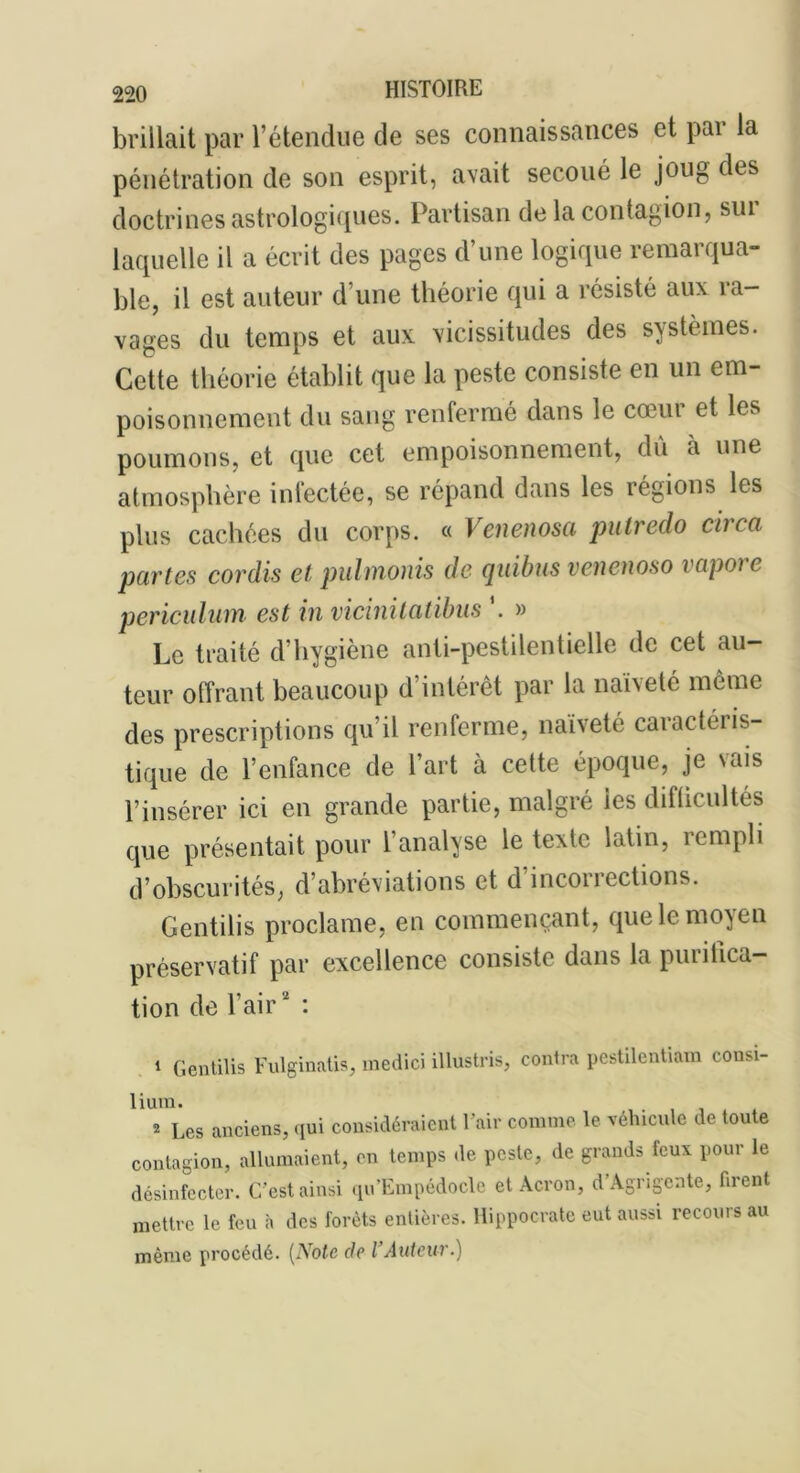 brillait par l’étendue de ses connaissances et pai la pénétration de son esprit, avait secoué le joug des doctrines astrologiques. Partisan de la contagion, sui laquelle il a écrit des pages d’une logique remarqua- ble, il est auteur d’une théorie qui a résisté aux ra- vages du temps et aux vicissitudes des systèmes. Cette théorie établit que la peste consiste en un em- poisonnement du sang renfermé dans le cœur et les poumons, et que cet empoisonnement, dû à une atmosphère infectée, se répand dans les régions les plus cachées du corps. « Venenosa pulredo circa partes cordis et pulmonis de quitus vencnoso vapore periculum est in vicinitatibus *. » Le traité d’hygiène anti-pestilentielle de cet au- teur offrant beaucoup d’intérêt par la naïveté même des prescriptions qu’il renferme, nai\ete caiactéris- tique de l’enfance de l’art à cette époque, je vais l’insérer ici en grande partie, malgré les difticultés que présentait pour l’analyse le texte latin, rempli d’obscurités, d’abréviations et d inconections. Centilis proclame, en commençant, que le moyen préservatif par excellence consiste dans la purifica- tion de l’air* : 1 Gentilis Fulginatis, medici illustris, contra pestilentiam consi- lium. 2 Les anciens, qui considéraient l’air comme le véhicule de toute contagion, allumaient, en temps de peste, de grands feux pour le désinfecter. C’est ainsi qu’Empédocle et Acron, d Agrigeate, firent mettre le feu à des forêts entières. Hippocrate eut aussi recours au même procédé. (Note de l’Auteur.)
