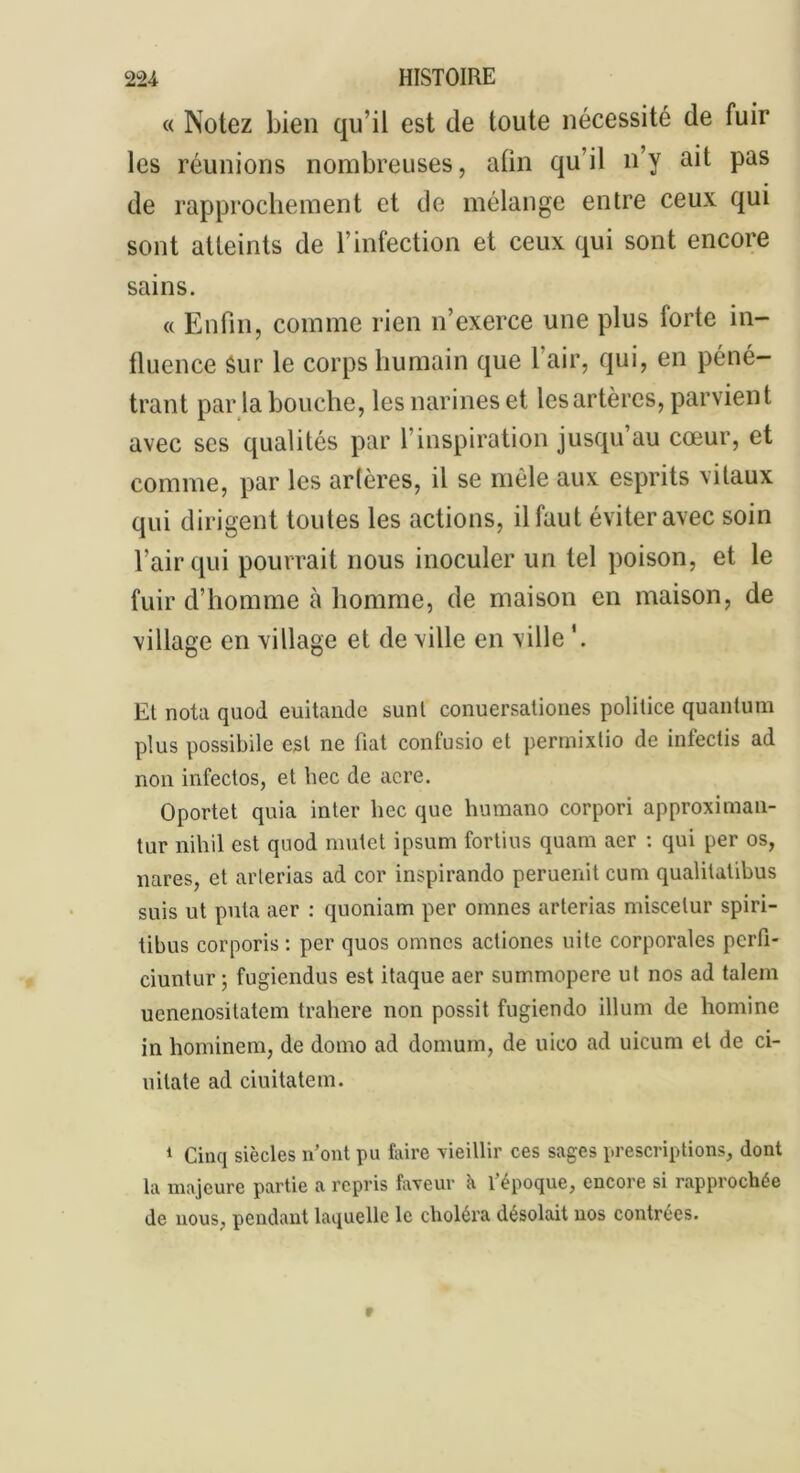 « Notez bien qu’il est de toute nécessité de fuir les réunions nombreuses, afin qu’il n’y ait pas de rapprochement et de mélange entre ceux qui sont atteints de l’infection et ceux qui sont encore sains. « Enfin, comme rien n’exerce une plus forte in- fluence Sur le corps humain que 1 air, qui, en péné- trant par la bouche, les narines et les artères, parvient avec scs qualités par T inspiration jusqu’au cœur, et comme, par les artères, il se mêle aux esprits vitaux qui dirigent toutes les actions, il faut éviter avec soin l’air qui pourrait nous inoculer un tel poison, et le fuir d’homme à homme, de maison en maison, de village en village et de ville en ville El nota quod euitande sunt conuersationes politice quantum plus possibile esl ne fiat confusio et permixtio de infectis ad non infectos, et bec de acre. Oportet quia inter bec que humano corpori approximau- tur nihil est quod mulet ipsum fortius quam aer : qui per os, nares, et arterias ad cor inspirando peruenit cum qualitatibus suis ut puta aer : quoniam per omnes arterias miscelur spiri- tibus corporis : per quos omnes actiones uite corporales pcrfi- ciuntur ; fugiendus est itaque aer summopere ut nos ad talem uenenositatem trahere non possit fugiendo ilium de homine in hominem, de domo ad domum, de uico ad uicum et de ci- uitate ad ciuitatem. 1 Cinq siècles n’ont pu faire vieillir ces sages prescriptions, dont la majeure partie a repris faveur k l’époque, encore si rapprochée de nous, pendant laquelle le choléra désolait nos contrées.
