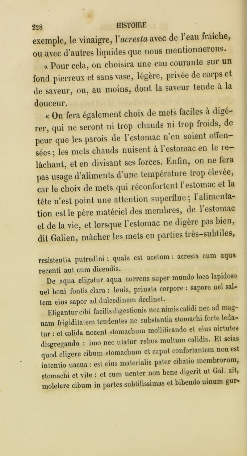 exemple, le vinaigre, l’acresfa avec de 1 eau fraîche, ou avec d’autres liquides que nous mentionnerons. « Pour cela, on choisira une eau courante sur un fond pierreux et sans vase, légère, privée de corps et de saveur, ou, au moins, dont la saveur tende à la douceur. « On fera également choix de mets faciles à digé- rer, qui ne seront ni trop chauds ni trop froids, de peur que les parois de l’estomac n en soient offen- sées-, les mets chauds nuisent à l’estomac en le re- lâchant, et en divisant ses forces. Enfin, on ne fera pas usage d’aliments d’une température trop élevée, car le choix de mets qui réconfortent 1 estomac et la tête n’est point une attention superflue ; 1 alimenta- tion est le père matériel des membres, de l’estomac et de la vie, et lorsque l’estomac ne digère pas bien, dit Galien, mâcher les mets en parties très-subtiles, resistentia putredini : quale est acetum : acresta cum aqua recenti aut cum dicendis. De aqua eligatur aqua currens super mundo loco lapidoso uel boni fontis clara : leuis, priuata corpore : sapore uel sal- tem eius sapor ad dulcedinem declinet. Eligantur cibi facilis digeslionis necnimiscalidi nec ad mag- nam frigiditatem tendentes ne substanlia stomachi forte leda- tur : et calida nocent stomachum mollificando et eius uirtutes disgregando : imo nec utatur rebus multum calidis. Et scias quod eligere cibum stomachum et caput confortantem non est intentio uacua : est eius materialis pater cibatio membrorum, stomachi et vite : et cum uenter non bene digerit ut Gai. ait, molelere cibum in partes subtilissimas et bibendo uinum gur-