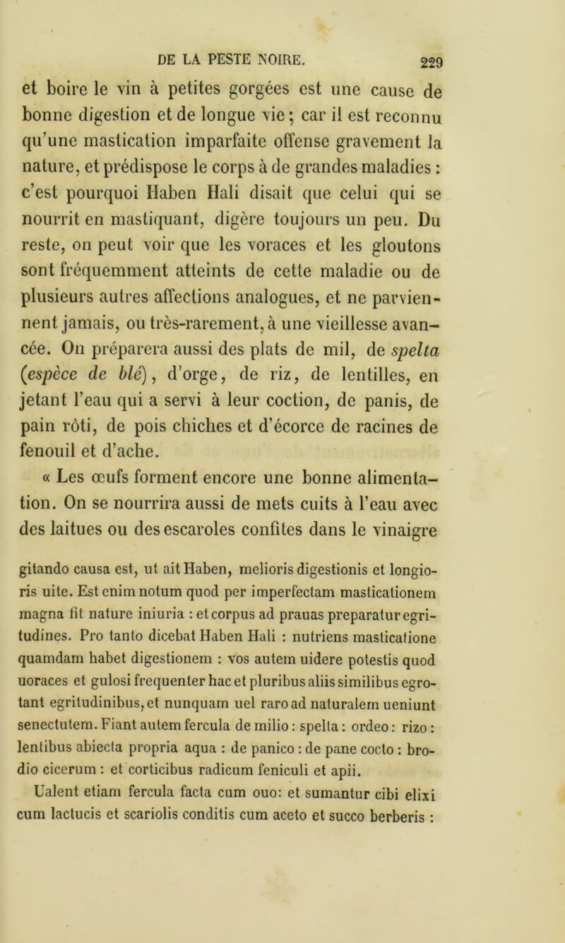 et boire le vin à petites gorgées est une cause de bonne digestion et de longue vie ; car il est reconnu qu’une mastication imparfaite offense gravement la nature, et prédispose le corps à de grandes maladies : c’est pourquoi Haben Hali disait que celui qui se nourrit en mastiquant, digère toujours un peu. Du reste, on peut voir que les voraces et les gloutons sont fréquemment atteints de cette maladie ou de plusieurs autres affections analogues, et ne parvien- nent jamais, ou très-rarement, à une vieillesse avan- cée. On préparera aussi des plats de mil, de spelta (espèce de blé), d’orge, de riz, de lentilles, en jetant l’eau qui a servi à leur coction, de panis, de pain rôti, de pois chiches et d’écorce de racines de fenouil et d’ache. « Les œufs forment encore une bonne alimenta- tion. On se nourrira aussi de mets cuits à l’eau avec des laitues ou des escaroles confites dans le vinaigre gitando causa est, ut ait Haben, melioris digestionis et longio- ns uite. Est enimnotum quod per imperfectam masticalionem magna fit nature iniuria : et corpus ad prauas preparaturegri- tudines. Pro tanto dicebat Haben Hali : nutriens masticatione quamdam habet digestionem : vos autem uidere potestis quod uoraces et gulosi fréquenter hac et pluribus aliis similibus egro- tant egritudinibus,et nunquam uel raroad naturalem ueniunt senectutem. Fiant autem fercula de milio : spelta : ordeo : rizo : lentibus abiecla propria aqua : de panico : de pane cocto : bro- dio cicerum : et corticibus radicum feniculi et apii. Ualent etiam fercula facta cum ouo: et sumantur cibi elixi cum lactucis et scariolis conditis cum aceto et succo berberis :