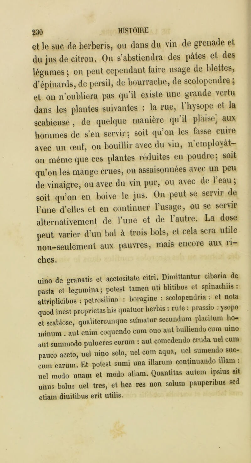 et le suc (le berberis, ou dans du vin de grenade et du jus de citron. On s’abstiendra des pâtes et des légumes ; on peut cependant faire usage de blettes, d’épinards, de persil, de bourrache, de scolopendre ; et on n’oubliera pas qu’il existe une grande vertu dans les plantes suivantes : la rue, l’hysope et la scabieuse, de quelque manière qu’il plàisej aux hommes de s’en servir; soit qu’on les fasse cuire avec un œuf, ou bouillir avec du vin, n employât- on même que ces plantes réduites en poudre; soit qu’on les mange crues, ou assaisonnées avec un peu de vinaigre, ou avec du vin pur, ou avec de 1 eau, soit qu’on en boive le jus. On peut se servir de l’une d’elles et en continuer l’usage, ou se servir alternativement de l’une et de l’autre. La dose peut varier d’un bol à trois bols, et cela sera utile non-seulement aux pauvres, mais encore aux ri- ches. uino de granatis et acetositate citri. Dimittantur cibana de pasta et legumina; potest tamen uti blitibus et spinachiis : attriplicibus : petrosilino : boragine : scolopendna : et nota quod inest proprietashis quatuor herbis : rute : prassio : ysopo et scabiose, qualitercunque sumatur secundum placitum ho- minum . aut eniin coqucndo cum ouo aut bulliendocum uino aut su ni modo pulueres eorum : aut comedendo cruda uel cum pauco aceto, uel uino solo, uel cum aqua, uel sumendo suc- cum car uni. Et potest sumi una illarum continuando îllam : uel modo unam et modo aliam. Quantitas autem ipsius sit unus bolus uel très, et hec res non solum pauperibus sed etiam diuitibus erit utilis.
