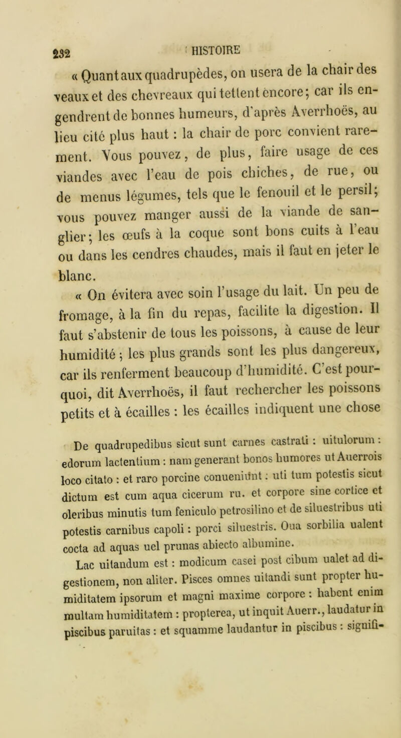 « Quant aux quadrupèdes, on usera de la chair des veaux et des chevreaux qui tettent encore; car ils en- gendrent de bonnes humeurs, d'après Àverrhoës, au lieu cité plus haut : la chair de porc convient rare- ment. Vous pouvez, de plus, faire usage de ces viandes avec l’eau de pois chiches, de rue, ou de menus légumes, tels que le fenouil et le peisil, vous pouvez manger aussi de la viande de san- glier; les œufs à la coque sont bons cuits à 1 eau ou dans les cendres chaudes, mais il laut en jeter le blanc. « On évitera avec soin l’usage du lait. Un peu de fromage, à la fin du repas, facilite la digestion. Il faut s’abstenir de tous les poissons, à cause de leur humidité ; les plus grands sont les plus dangereux, car ils renferment beaucoup d humidité. C est poui- quoi, dit Averrhoës, il faut rechercher les poissons petits et à écailles : les écailles indiquent une chose De quadrupedibus sicut sunt carnes castrati : uitulorum : edorum lactentium : nam générant bonos bumores ut Auerrois loco citato : et raro porcine conueniilnt : uti tum potestis sicut dictum est cum aqua cicerum ru. et corpore sine cortice et oleribus minutis tum feniculo petrosilino et de siluestribus uti potestis carnibus capoli : porci siluestris. Oua sorbilia ualent cocta ad aquas uel prunas abiecto albumine. Lac uitandum est : modicum casei post cibum ualet ad di- gestionem, non aliter. Pisces omues uitandi sunt propter hu- miditatem ipsorum et magni maxime corpore : habent enfin multamhumiditatem : propterea, ut inquit Auerr., laudatur in piscibus paruitas : et squamme laudantur in piscibus : signiû-