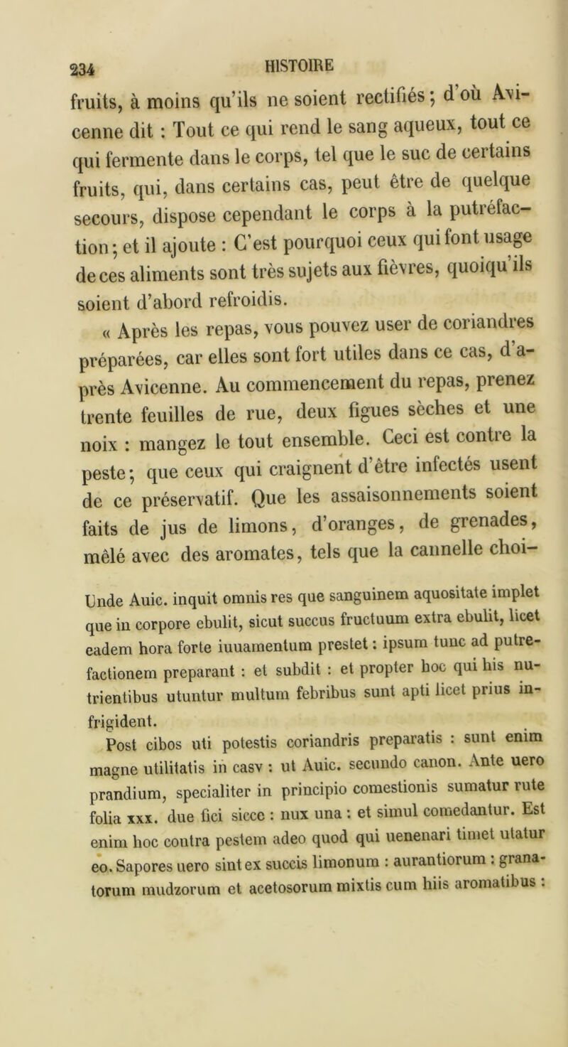 fruits, à moins qu’ils ne soient rectifiés ; d où Avi- cenne dit : Tout ce qui rend le sang aqueux, tout ce qui fermente dans le corps, tel que le suc de certains fruits, qui, dans certains cas, peut être de quelque secours, dispose cependant le corps à la putréfac- tion ; et il ajoute : C’est pourquoi ceux qui font usage de ces aliments sont très sujets aux fièvres, quoiqu’ils soient d’abord refroidis. « Après les repas, vous pouvez user de coriandres préparées, car elles sont fort utiles dans ce cas, d’a- près Avicenne. Au commencement du repas, pienez trente feuilles de rue, deux figues sèches et une noix : mangez le tout ensemble. Ceci est confie la peste; que ceux qui craignent d’être inlectés usent de ce préservatif. Que les assaisonnements soient faits de jus de limons, d’oranges, de grenades, mêlé avec des aromates, tels que la cannelle clioi- Unde Auic. inquit omnis res que sanguinem aquositate implet que in corpore ebulit, sicut succus fructuum extra ebulit, licet eadem hora forte iuuamentum prestet : ipsum tune ad putre- factionem préparant : et subdit : et propter hoc qui bis nu- trientibus utuntur multum febribus sunt apti licet prius in- frigident. Post cibos uti potestis coriandris preparatis : sunt enim magne utilitatis in casv : ut Auic. secundo canon. Ante uero prandium, specialiter in principio comesüonis sumatur rute folia xxx. due fici sicce : nux una : et simul comedantur. Est enim hoc contra pestem adeo quod qui uenenari tnnet utatur eo. Sapores uero sintex succis limonura : aurantiorum : grana- torum mudzorum et acetosorum mixtis cum hiis aromatibus :