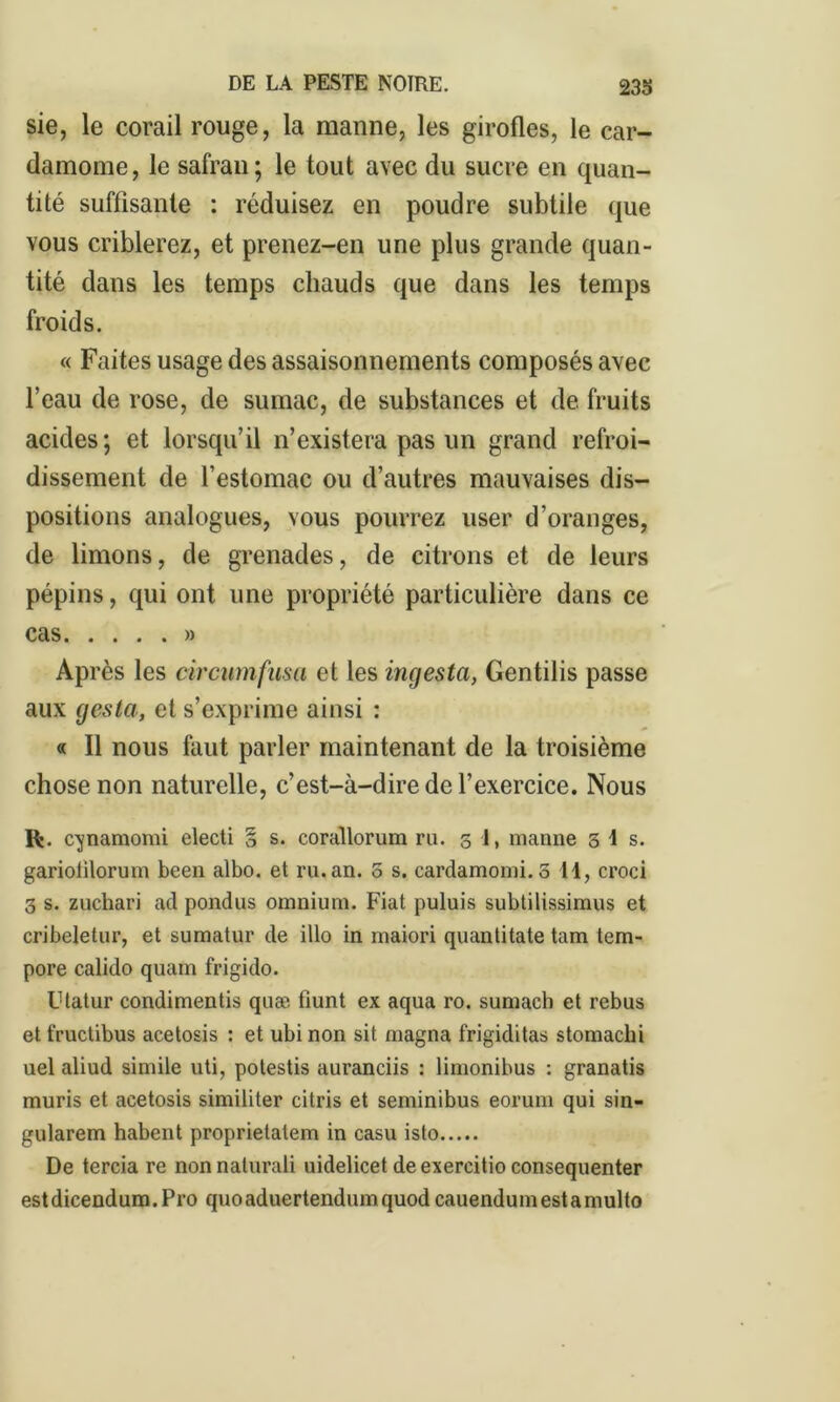 sie, le corail rouge, la manne, les girofles, le car- damome, le safran; le tout avec du sucre en quan- tité suffisante : réduisez en poudre subtile que vous criblerez, et prenez-en une plus grande quan- tité dans les temps chauds que dans les temps froids. « Faites usage des assaisonnements composés avec l’eau de rose, de sumac, de substances et de fruits acides; et lorsqu’il n’existera pas un grand refroi- dissement de l’estomac ou d’autres mauvaises dis- positions analogues, vous pourrez user d’oranges, de limons, de grenades, de citrons et de leurs pépins, qui ont une propriété particulière dans ce cas » Ap rès les circumfusa et les ingesta, Gentilis passe aux gesta, et s’exprime ainsi : « Il nous faut parler maintenant de la troisième chose non naturelle, c’est-à-dire de l’exercice. Nous R. cjnamomi electi § s. corallorum ru. 3 1, manne 3 4 s. gariolilorum been albo. et ru.an. 0 s. cardamomi.5 44, croci 3 s. zuchari ad pondus omnium. Fiat puluis subtilissimus et cribeletur, et sumatur de illo in maiori quantitate tam tem- pore calido quam frigido. Utatur condimentis quæ fiunt ex aqua ro. sumach et rebus et fructibus acetosis : et ubi non sit magna frigiditas stomachi uel aliud simile uti, potestis auranciis : limonibus : granatis mûris et acetosis similiter citris et seminibus eoruni qui sin- gularem habent proprietalem in casu isto De tercia re nonnalurali uidelicet deexercitio consequenter est dicendum. Pro quo aduertendum quod cauendum est a mul to