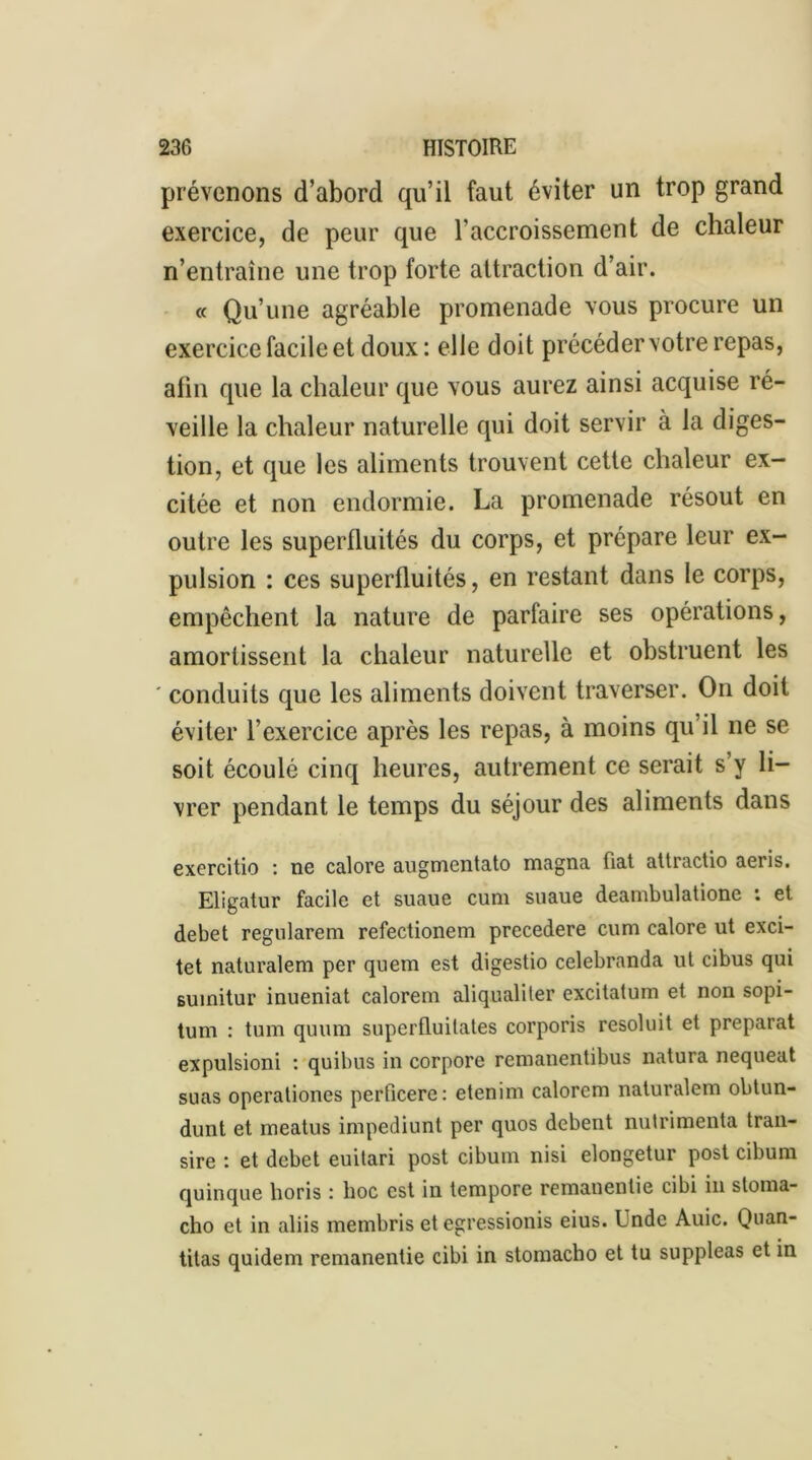 prévenons d’abord qu’il faut éviter un trop grand exercice, de peur que l’accroissement de chaleur n’entraîne une trop forte attraction d’air. « Qu’une agréable promenade vous procure un exercice facile et doux : elle doit précédervotre repas, alin que la chaleur que vous aurez ainsi acquise ré- veille la chaleur naturelle qui doit servir à la diges- tion, et que les aliments trouvent cette chaleur ex- citée et non endormie. La promenade résout en outre les superfluités du corps, et prépare leur ex- pulsion : ces superfluités, en restant dans le corps, empêchent la nature de parfaire ses opérations, amortissent la chaleur naturelle et obstruent les ' conduits que les aliments doivent traverser. On doit éviter l’exercice après les repas, à moins qu’il ne se soit écoulé cinq heures, autrement ce serait s’y li- vrer pendant le temps du séjour des aliments dans exercitio : ne calore augmentato magna fiat attractio aeris. Eligatur facile et suaue cum suaue deambulatione : et debet regularem refectionem precedere cum calore ut exci- tet naturalem per quem est digestio celebranda ut cibus qui suinitur inueniat calorem aliqualiler excitatum et non sopi- tum : tum quum superfluitates corporis resoluit et préparât expulsioni : quibus in corpore remanentibus natura nequeat suas operationes perficere: etenim calorem naturalem obtun- dunt et meatus impediunt per quos debent nutrimenta tran- sire : et debet euitari post cibum nisi elongetur post cibum quinque horis : lioc est in tempore remauentie cibi in stoma- cho et in aliis membris et cgressionis eius. Unde Auic. Quan- titas quidem remanentie cibi in stomacbo et tu suppléas et in