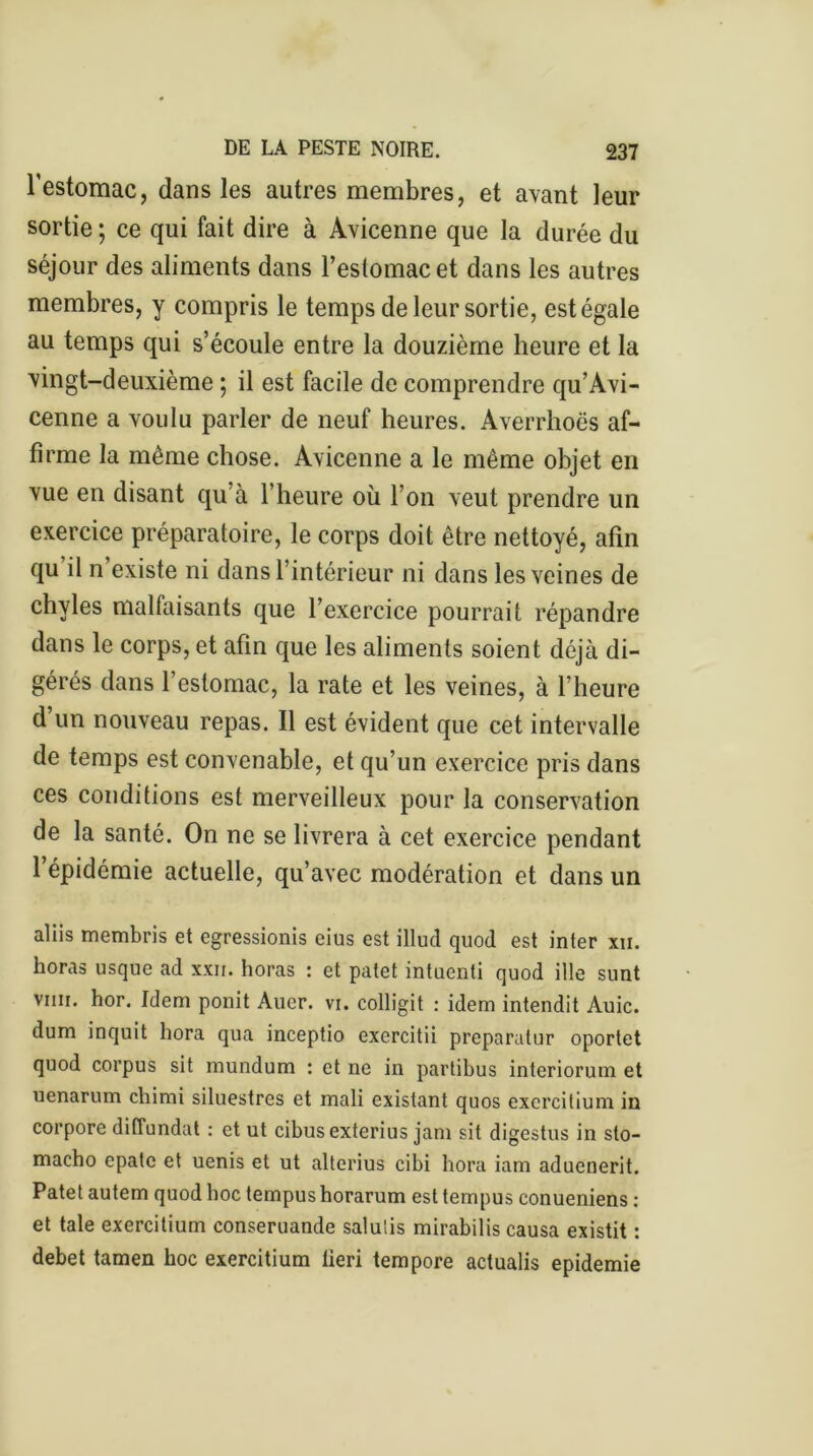 l'estomac, dans les autres membres, et avant leur sortie ; ce qui fait dire à Avicenne que la durée du séjour des aliments dans l’estomac et dans les autres membres, y compris le temps de leur sortie, est égale au temps qui s’écoule entre la douzième heure et la vingt-deuxième ; il est facile de comprendre qu’Avi- cenne a voulu parler de neuf heures. Averrhoës af- firme la même chose. Avicenne a le même objet en vue en disant qu’à l’heure où l’on veut prendre un exercice préparatoire, le corps doit être nettoyé, afin qu il n existe ni dans l’intérieur ni dans les veines de chyles malfaisants que l’exercice pourrait répandre dans le corps, et afin que les aliments soient déjà di- gérés dans l’estomac, la rate et les veines, à l’heure d un nouveau repas. Il est évident que cet intervalle de temps est convenable, et qu’un exercice pris dans ces conditions est merveilleux pour la conservation de la santé. On ne se livrera à cet exercice pendant l’épidémie actuelle, qu’avec modération et dans un aliis membris et egressionis eius est illucî quod est inter xii. horas usque ad xxii. horas : et patet intuenti quod ille sunt vini. hor. Idem ponit Aller, vi. colligit : idem intendit Auic. dum inquit hora qua inceptio exercitii preparatur oportet quod corpus sit mundum : et ne in partibus interiorum et uenarum chimi siluestres et mali existant quos excrcitium in corpore diffundat : et ut cibusexterius jam sit digestus in sto- macho épate et uenis et ut alterius eibi hora iam aduenerit. Patet autem quod hoc tempus horarum est tempus eonueniens : et taie exercitium conseruande saluiis mirabilis causa existit : debet tamen hoc exercitium lieri tempore actualis epidemie