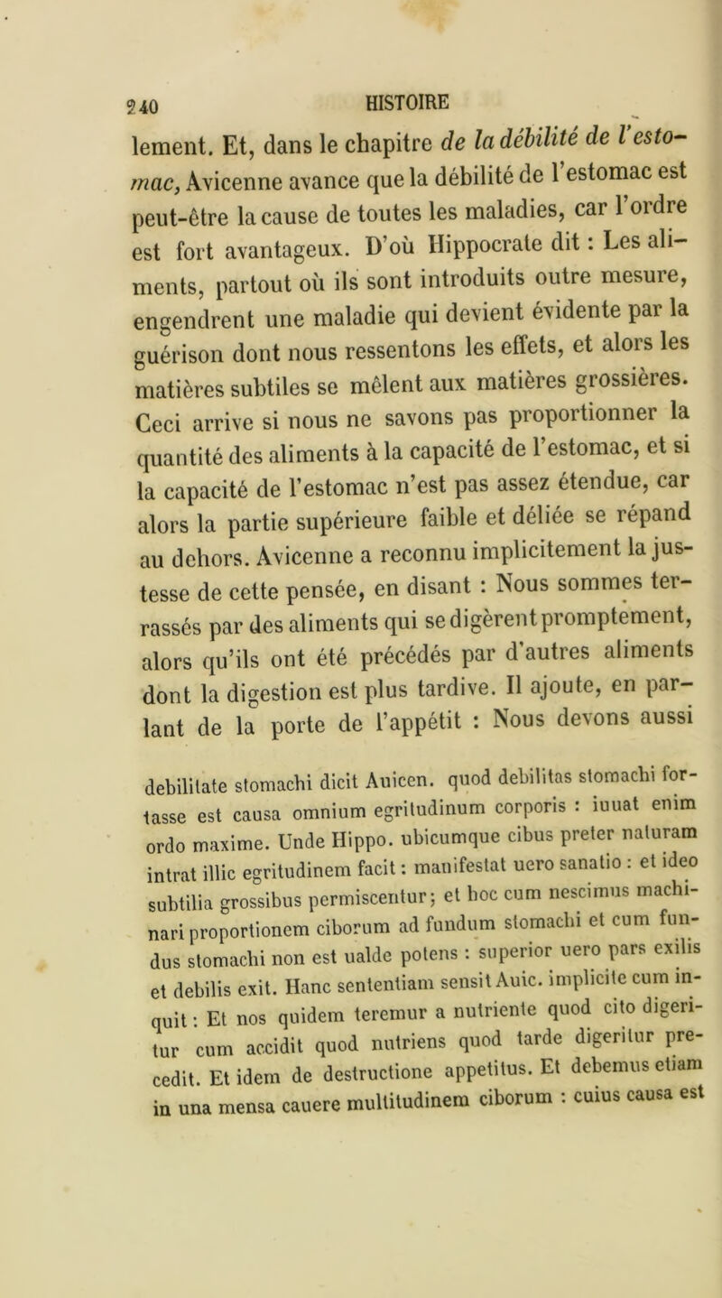 lement. Et, dans le chapitre de la débilité de l esto- mac, Avicenne avance que la débilité de 1 estomac est peut-être la cause de toutes les maladies, car 1 oidre est fort avantageux. D’où Hippocrate dit : Les ali- ments, partout où ils sont introduits outre mesure, engendrent une maladie qui devient évidente par la guérison dont nous ressentons les effets, et alois les matières subtiles se mêlent aux matières grossières. Ceci arrive si nous ne savons pas proportionner la quantité des aliments à la capacité de l’estomac, et si la capacité de l’estomac n’est pas assez étendue, car alors la partie supérieure faible et déliée se répand au dehors. Avicenne a reconnu implicitement la jus- tesse de cette pensée, en disant : Nous sommes ter- rassés par des aliments qui se digèrent promptement, alors qu’ils ont été précédés par d’autres aliments dont la digestion est plus tardive. Il ajoute, en par- lant de la porte de l’appétit : Nous devons aussi debililate stomachi dicit Auicen. quod débilitas stomachi for- tasse est causa omnium egritudinum corporis : îuuat enim ordo maxime. Unde Hippo. ubicumque cibus prêter naturam intrat illic egritudinem facit : manifestai uero sanatio : et >deo subtilia grossibus permiscentur ; et boc cum nescimus machi- nari proportionem ciborum ad fundum stomachi et cum fun- dus stomachi non est ualde potens : superior uero pars exilis et debilis exit. Hanc sententiam sensitAuic. implicite cum in- quit: Et nos quidem teremur a nulriente quod cito digen- tur cum accidit quod nutriens quod tarde digerilur pre- cedit. Et idem de destructione appetitus. Et debemus etiam in una mensa cauere multitudinem ciborum : cuius causa est