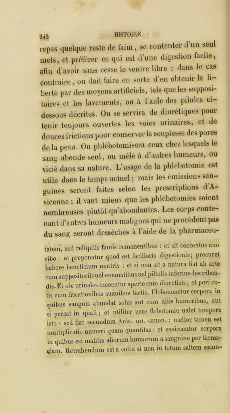 repas quelque reste de faim, se contenter d un seul mets, et préférer ce qui est d’une digestion lacile, afin d’avoir sans cesse le ventre libre : dans le cas contraire, on doit faire en sorte d’en obtenir la li- berté par des moyens artificiels, tels que les supposi- toires et les lavements, ou à 1 aide des pilules ci- dessous décrites. On se servira de diurétiques pour tenir toujours ouvertes les voies urinaires, et de douces frictions pour conserver la souplesse des poies de la peau. On phlébotomisera ceux chez lesquels le sang abonde seul, ou mêlé à d’autres humeurs, ou vicié dans sa nature. L’usage de la phlébotomie est utile dans le temps actuel; mais les émissions san- guines seront faites selon les prescriptions d'A- vicenne : il vaut mieux que les phlébotomies soient nombreuses plutôt qu’abondantes. Les corps conte- nant d’autres humeurs malignes qui ne procèdent pas du sang seront desséchés à l’aide de la pharmaceu- tatem, sed reliquiis famis remanentibus : et sit contentus uno cibo / et preponatur quod est facilioris digestionis ; procure! habere beneficium uentris : et si non sit a natura fiat ab arte cum suppositoriisuel enematibus uel pillulis inferius describen- dis.Et uie urinales teneantur aperte cum diureticis ; et pori cu- tis cum fricationibus suauibus factis. Flobotometur corpora in quibus sanguis abundat solus aut cum aliis humoribus, aut si peccat in quali ; et utiliter usus fiobotomie ualet tempore isto : sed fiat secundum Auic. un. canon. : raelior tamen est inultiplicatio numeri quam quantitas : et exsiccentur corpora in quibus est malitia aliorum humorum a sanguine per tarma- ciam. Retrahendum esta coitu si non in totum saltem secun-