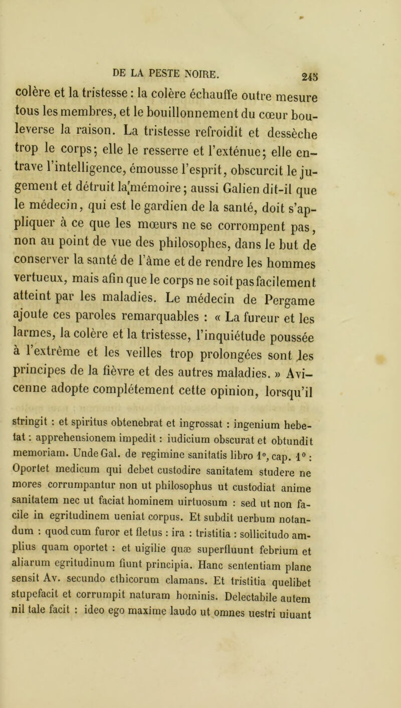 colère et la tristesse : la colère échauffe outre mesure tous les membres, et le bouillonnement du cœur bou- leverse la raison. La tristesse refroidit et dessèche trop le corps; elle le resserre et l’exténue; elle en- trave l’intelligence, émousse l’esprit, obscurcit le ju- gement et détruit ^mémoire ; aussi Galien dit-il que le médecin, qui est le gardien de la santé, doit s’ap- pliquer à ce que les mœurs ne se corrompent pas, non au point de vue des philosophes, dans le but de conserver la santé de 1 àme et de rendre les hommes vertueux, mais afin que le corps ne soit pas facilement atteint par les maladies. Le médecin de Pergame ajoute ces paroles remarquables : « La fureur et les larmes, la colère et la tristesse, l’inquiétude poussée à l’extrême et les veilles trop prolongées sont Jes principes de la fièvre et des autres maladies. » Avi- cenne adopte complètement cette opinion, lorsqu’il stringit : et spiritus obtenebrat et ingrossat : ingenium hebe- tat : apprehensionem impedit : iudieium obscurat et obtundit memoriam. UndeGal. de regiminc sanitatis libro 1°, cap. 1° : Oportet medieum qui debet custodire sanitatem studere ne mores corrumpantur non ut philosophus ut custodiat anime sanitatem nec ut faciat hominem uirtuosum : sed ut non fa- cile in egritudinem ueniat corpus. Et subdit uerbum notan- dum : quodcum furor et fletus : ira : tristitia : sollicitudo am- plius quam oportet : et uigilie quæ superfluunt febrium et aliarum egritudinum llunt principia. Hanc sententiam plane sensit Av. secundo ethicorum damans. Et tristitia quclibet stupcfacit et corrompit naturam hoininis. Delectabile autem nü taie facit : ideo ego maxime laudo ut omnes uestri uiuant