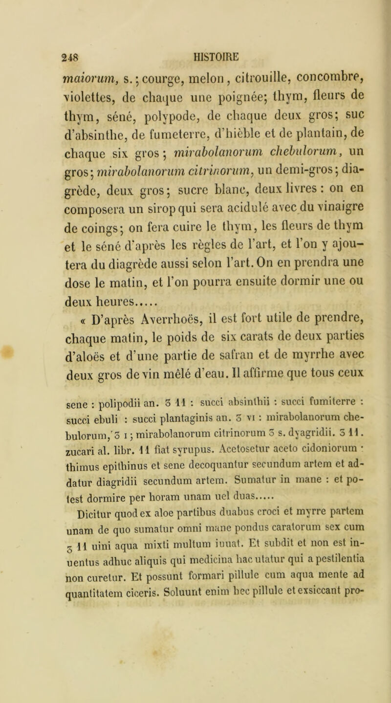 maiorum, s.;courge, melon, citrouille, concombre, violettes, de chaque une poignée; thym, fleurs de thym, séné, polypode, de chaque deux gros; suc d’absinthe, de fumeterre, d’hièble et de plantain, de chaque six gros; mirabolanorum chebulorum, un gros; mirabolanorum dtrinonnn, un demi-gros; dia- grède, deux gros; sucre blanc, deux livres : on en composera un sirop qui sera acidulé avec du vinaigre de coings; on fera cuire le thym, les fleurs de thym et le séné d’après les règles de l’art, et l’on y ajou- tera du diagrède aussi selon l’art. On en prendra une dose le matin, et l’on pourra ensuite dormir une ou deux heures « D’après Averrhoës, il est fort utile de prendre, chaque matin, le poids de six carats de deux parties d’aloës et d’une partie de safran et de myrrhe avec deux gros de vin mêlé d’eau. 11 affirme que tous ceux sene : polipodii an. 3 11 : succi absinlhii : succi fumi terre : sucei ebuli : succi plantaginis an. 3 vi : mirabolanorum che- bulorum/3 i ; mirabolanorum citrinorum 3 s. dyagridii. 3 H. zucari al. libr. 11 fiat syrupus. Àcetosetur aceto cidoniorum • thimus epithinus et sene decoquantur secundum artem et ad- datur diagridii secundum artem. Sumatur in mane : et po- test dormire per horam unam uel duas Dicitur quodex aloe partibus duabus croci et myrre partem unam de quo sumatur omni mane pondus caratorum sex cum s \\ uini aqua mixti multum iuuat. Et subdit et non est in- uentus adhuc aliquis qui medicina hacutatur qui apestilentia non curetur. Et possunt formari pillule cum aqua mente ad quantitatem ciceris. Soluunt enim bec pillule etexsiccant pro-