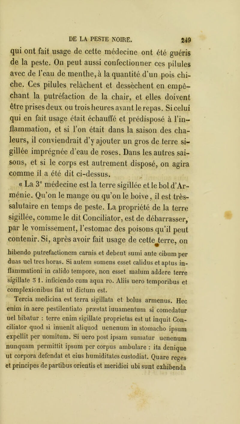 qui ont fait usage de cette médecine ont été guéris de la peste. On peut aussi confectionner ces pilules avec de l’eau de menthe, à la quantité d’un pois chi- che. Ces pilules relâchent et dessèchent en empê- chant la putréfaction de la chair, et elles doivent être prises deux ou trois heures avant le repas. Si celui qui en fait usage était échauffé et prédisposé à l’in- flammation, et si l’on était dans la saison des cha- leurs, il conviendrait d’y ajouter un gros de terre si- gillée imprégnée d’eau de roses. Dans les autres sai- sons, et si le corps est autrement disposé, on agira comme il a été dit ci-dessus. * « La 3e médecine est la terre sigillée et le bol d’Ar- ménie. Qu’on le mange ou qu’on le boive, il est très- salutaire en temps de peste. La propriété de la terre sigillée, comme le dit Conciliator, est de débarrasser, par le vomissement, l’estomac des poisons qu’il peut contenir. Si, après avoir fait usage de cette terre, on hibendo putrefactionem carnis et debent sumi ante cibum per duas uel treshoras. Si autem sumens esset calidus et aptus in- flammation! in calido tempore, non esset malum addere terre sigillate 3 1. infîciendo cum aqua ro. Aliis uero temporibus et complexionibus fiat ut dictum est. Tercia medicina est terra sigillata et bolus armenus. Hec enim in aere pestilentiato præstat iuuamentum si comedatur uel bibatur : terre enim sigillate proprietas est ut inquit Con- ciliator quod si innenit aliquod uenenum in stomacho ipsum expellit per uomitum. Si uero post ipsain sumatur uenenum nunquam permittit ipsum per corpus ambulare : ita denique ut corpora defendat et eius humiditates custodiat. Quare reges et principes departibus orientis et meridiei ubi sunt exhibenda