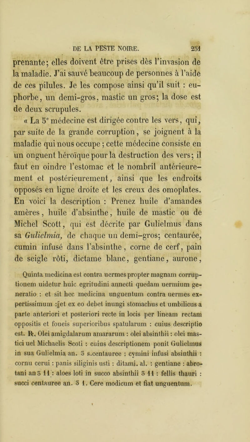 prenante; elles doivent être prises dès l’invasion de la maladie. J’ai sauvé beaucoup de personnes à l’aide de ces pilules. Je les compose ainsi qu’il suit : eu- phorbe, un demi-gros, mastic un gros; la dose est de deux scrupules. « La 5e médecine est dirigée contre les vers, qui, par suite de la grande corruption, se joignent à la maladie qui nous occupe ; cette médecine consiste en un onguent héroïque pour la destruction des vers; il faut en oindre l’estomac et le nombril antérieure- ment et postérieurement, ainsi que les endroits opposés en ligne droite et les creux des omoplates. En voici la description : Prenez huile d’amandes amères, huile d’absinthe, huile de mastic ou de Michel Scott, qui est décrite par Gulielmus dans sa Gulielmia, de chaque un demi-gros; centaurée, cumin infusé dans l’absinthe, corne de cerf, pain de seigle rôti, dictame blanc, gentiane, aurone, Quinta medicina est contra uermes propter magnam corrup- tionem uidetur huic egritudini annecti quedam uermium ge- neratio : et sit hec medicina unguentum contra uermes ex- pertissimum :jet ex eo debet inungi stomachus et umbilicusa parte anteriori et posteriori recte in locis per lineam rectam oppositis et foueis superioribus spatularum : cuius descriptio est. R\ Olei amigdalarum amararum : olei absinthii : olei mas- tici uel Michaelis Scoti : cuius descriptionem ponit Gulielmus in sua Gulielmia an. S s.centauree : cymini infusi absinthii : cornu cerui : panis siliginis usti : ditami. al. : gentiane : abro- tani ans 11 : aloes loti in succo absinthii 3 11 : fellis thauri : succi centauree an. 5 1. Cere modicum et fiat unguentum.