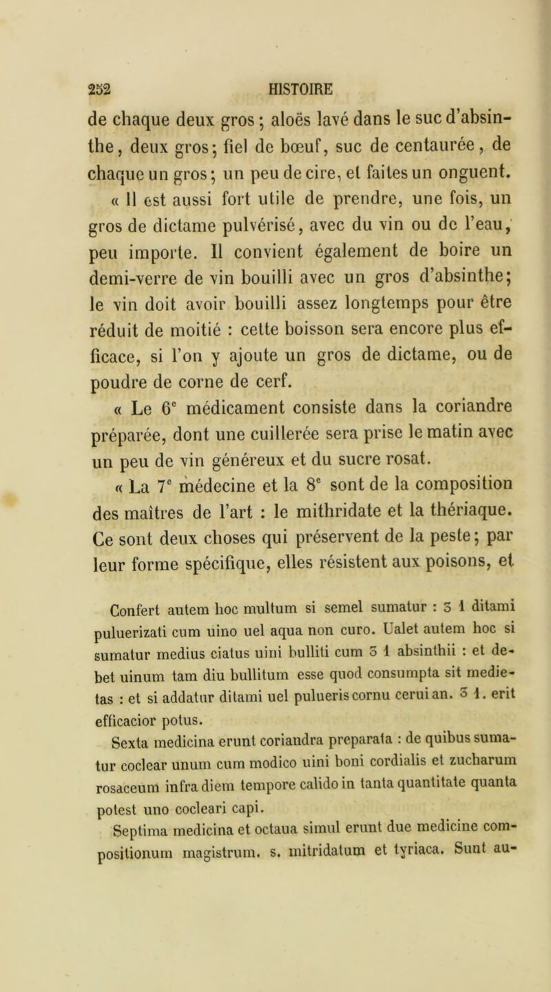 de chaque deux gros ; aloës lavé dans le suc d’absin- the, deux gros; fiel de bœuf, suc de centaurée, de chaque un gros ; un peu de cire, el faites un onguent. « 11 est aussi fort utile de prendre, une fois, un gros de dictame pulvérisé, avec du vin ou de l’eau, peu importe. Il convient également de boire un demi-verre de vin bouilli avec un gros d’absinthe; le vin doit avoir bouilli assez longtemps pour être réduit de moitié : cette boisson sera encore plus ef- ficace, si l’on y ajoute un gros de dictame, ou de poudre de corne de cerf. « Le 6° médicament consiste dans la coriandre préparée, dont une cuillerée sera prise le matin avec un peu de vin généreux et du sucre rosat. « La 7e médecine et la 8e sont de la composition des maîtres de l’art : le mithridate et la thériaque. Ce sont deux choses qui préservent de la peste; par leur forme spécifique, elles résistent aux poisons, et Confert autem hoc multum si semel sumatur : 3 1 ditami puluerizati cum uino uel aqua non euro. Ualet autem hoc si sumatur médius ciatus uini bulliti cum 3 1 absinthii : et dé- bet uinum tain diu bullitum esse quod consumpta sit medie- tas : et si addatur ditami uel pulueriscornu ceruian. 3 1. erit efficacior potus. Sexta medicina erunt coriandra preparata : de quibus suma- tur coclear unum cum modico uini boni cordialis et zucharum rosaceum infra diem tempore calidoin tanta quantitate quanta potest uno cocleari capi. Septima medicina et octaua simul erunt duc medicinc com- positionum magistrum. s. mitridatum et tyriaca. Sunt au-