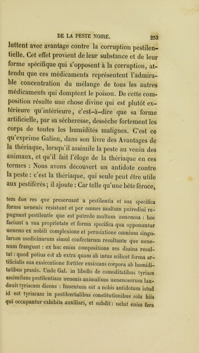 luttent avec avantage contre la corruption pestilen- tielle. Cet effet provient de leur substance et de leur forme spécifique qui s’opposent à la corruption, at- tendu que ces médicaments représentent l’admira- ble concentration du mélange de tous les autres médicaments qui domptent le poison. De cette com- position résulte une chose divine qui est plutôt ex- térieure qu intérieure, c’est-à-dire que sa forme artificielle, par sa sécheresse, dessèche fortement les corps de toutes les humidités malignes. C’est ce qu exprime Galien, dans son livre des Avantages de la théiiaque, lorsqu il assimile la peste au venin des animaux, et qu il tait 1 éloge de la thériaque en ces termes : Nous avons découvert un antidote contre la peste : c est la thériaque, qui seule peut être utile aux pestiférés ; il ajoute : Car telle qu’une bête féroce, tem due res que preseruant a pestilentia et sua specifica forma uenenis resistunt et per omnes mullum putredini ré- pugnant pestilentie que est putredo multum uenenosa : hoc faciunt a sua proprietate et forma specifica qua opponuntur ueneno ex nobili complexione et permixtione omnium singu- larum medicinarum simul confectarum résultante que uene- num frangunt : ex hac enim compositione res diuina résul- tat : quod potius est ab extra quam ab intus scilicet forma ar- tifîcialis sua exsiccatione fortiter exsiccans corpora ab humidi- tatibus prauis. Unde Gai. in libello de comoditatibus tvriace assimilans pestilentiam uenenis animalium uenenosorum lau- dauit tyriacam dicens : Inuentum est a nobis antidotum istud id est tyriacam in pestilentialibus constitutionibus sola kiis qui occupantur exkibita auxiliari, et subdit : uelut enim fera