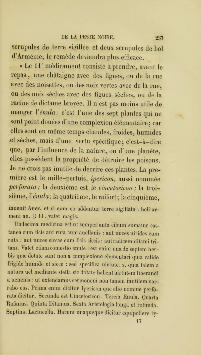 scrupules de terre sigillée et deux scrupules de bol d’Arménie, le remède deviendra plus efficace. « Le 11e médicament consiste à prendre, avant le repas, une châtaigne avec des figues, ou de la rue avec des noisettes, ou des noix vertes avec de la rue, ou des noix sèches avec des figues sèches, ou de la racine de dictame broyée. 11 n’est pas moins utile de manger Yénula; c'est l’une des sept plantes qui ne sont point douées d’une complexion élémentaire; car elles sont en même temps chaudes, froides, humides et sèches, mais d’une vertu spécifique; c’est-à-dire que, par 1 influence de la nature, ou d'une planète, elles possèdent la propriété de détruire les poisons. Je ne crois pas inutile de décrire ces plantes. La pre- mière est le mille-pertuis, ipericon, aussi nommée perforata ; la deuxième est le vincetosicon ; la troi- sième, Yénula; la quatrième, le raifort; la cinquième, inuenit Auer. et si cum eo addantur terre sigillate : boli ar- ment an. 3 11. valet magis. Undecima medicina est ut semper ante cibum sumatur cas- tanea cum ficis aut ruta cum auellanis : aut nuces uirides cum ruta : aut nuces siccas cum ficis siccis : autradicem ditami tri- tam. Valet etiam comestio enule : est enim unade septem her- bis quæ dotate sunt non a complexione elementari quia calide frigide humide et sicce : sed specifica uirlute. s. quia talem a natura uel mediante Stella sic dotate habentuirtutem liberandi a uenenis : ut extendamus sermonem non tamen inutilem nar- rabo eas. Prima enim dicitur Ipericon que alio nomine perfo- rata dicitur. Secunda est Uincctosicon. Tercia Enula. Quarta Rafanus. Quinta Ditamus. Sexta Aristologia longa et rotunda. Septima Lactucella. Harum unaqueque dicitur equipollere ly- 17