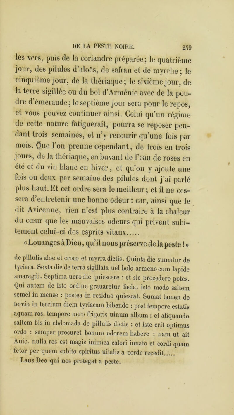 les vers, puis de la coriandre préparée; le quatrième jour, des pilules d’aloës, de safran et de myrrhe ; le cinquième jour, de la thériaque; le sixième jour, de la terre sigillée ou du bol d’Arménie avec de la pou- dre d’émeraude; le septième jour sera pour le repos, et vous pouvez continuer ainsi. Celui qu’un régime de cette nature fatiguerait, pourra se reposer pen- dant trois semaines, et n’y recourir qu’une fois par mois. One l’on prenne cependant, de trois en trois jours, de la thériaque, en buvant de l’eau de roses en été et du vin blanc en hiver, et qu’on y ajoute une fois ou deux par semaine des pilules dont j’ai parlé plus haut.Et cet ordre sera le meilleur; et il ne ces- sera d’entretenir une bonne odeur : car, ainsi que le dit Avicenne, lien n’est plus contraire à la chaleur du cœur que les mauvaises odeurs qui privent subi- tement celui-ci des esprits vitaux «Louanges à Dieu, qu’il nous préserve de la peste ! » de pillulis aloe et croco et mvrradictis. Quintadie sumatur de tyriaca. Sexta die de terra sigillata uel bolo armeno cum lapide smaragdi. Septima uerodie quiescere : et sic procedere potes. Qui autem de isto ordine grauaretur faciat isto modo saltem semel in mense : postea in residuo quiescat. Sumat tamen de tercio in tercium diem lyriacam bibendo : post tempore estatis aquam ros. tempore uero frigoris uinum album : et aliquando saltem bis in ebdomada de pillulis dictis : et iste erit optimus ordo : semper procuret bonum odorem habere : nam ut ait Auic. nu lia res est magis inimica calori innato et cordi quam fetor per quem subito spiritus uitalis a corde recedit Laus Deo qui nos protegat a peste.