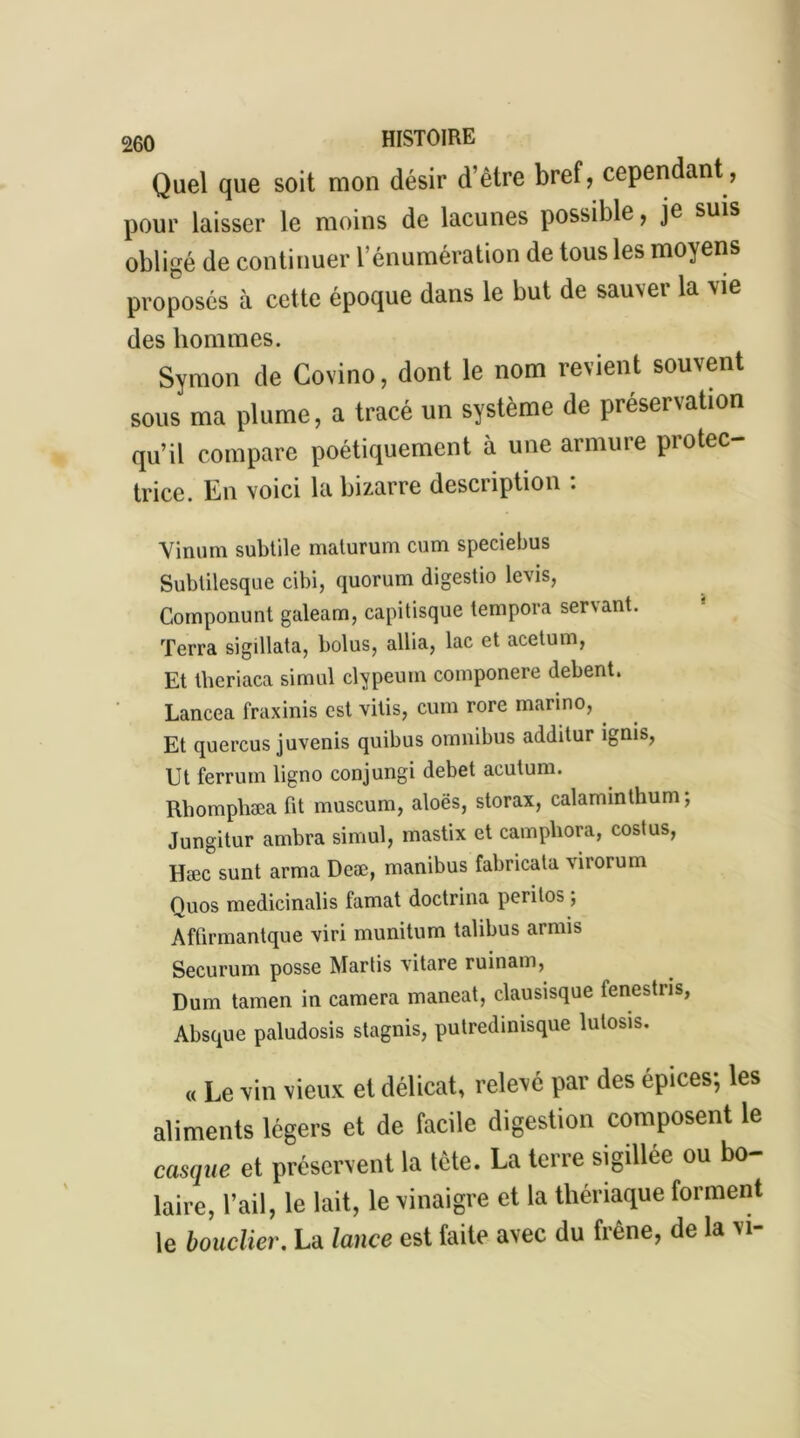 Quel que soit mon désir d’être bref, cependant, pour laisser le moins de lacunes possible, je suis obligé de continuer l’énumération de tous les moyens proposés à cette époque dans le but de sauver la vie des hommes. Symon tic Covino, dont le nom revient souvent sous ma plume, a tracé un système de préservation qu’il compare poétiquement à une armure protec- trice. En voici la bizarre description : Vinum subtile maturum cum speciebus Subtilesque cibi, quorum digestio levis, Componunt galeam, capitisque lempora servant. Terra sigillata, bolus, allia, lac et acetum, Et theriaca simul clypeum componere debent. Lancea fraxinis est vitis, cum rore marino, Et quercus juvenis quibus omnibus additur ignis, Ut ferrum ligno conjungi debet acutum. Rbompliæa fit muséum, aloës, storax, calaminthum, Jungitur ambra simul, mastix et camphora, costus, Hæc sunt arma Deæ, manibus fabricata virorum Quos medicinalis famat doctrina perilos ; Affirmantque viri munitum talibus armis Securum posse Martis vitare ruinam, Dum tamen in caméra maneat, clausisque fenestris, Absque paludosis stagnis, putredinisque lutosis. « Le vin vieux et délicat, relevé par des épices; les aliments légers et de facile digestion composent le casque et préservent la tête. La terre sigillée ou bo- laire, l’ail, le lait, le vinaigre et la thériaque forment le bouclier. La lance est faite avec du frêne, de la vi-