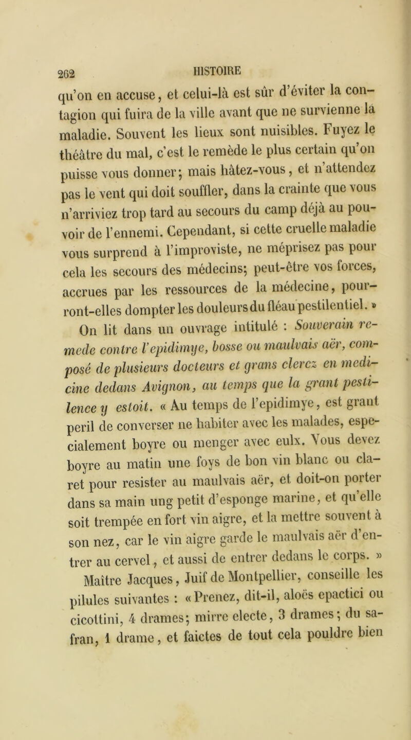 qu’on en accuse, et celui-là est sûr d éviter la con- tagion qui fuira de la ville avant que ne survienne la maladie. Souvent les lieux sont nuisibles. Fuyez le théâtre du mal, c’est le remède le plus certain qu’on puisse vous donner ; mais hatez-vous, et n attendez pas le vent qui doit souffler, dans la crainte que vous n’arriviez trop tard au secours du camp déjà au pou- voir de l’ennemi. Cependant, si cette cruelle maladie vous surprend à l’improviste, ne méprisez pas pour cela les secours des médecins; peut-être vos forces, accrues par les ressources de la médecine, poui — ront-elles dompter les douleursdu fléau pestilentiel. » On lit dans un ouvrage intitulé : Souverain re- mède contre Vepidimye, bosse ou maulvais acr, com- posé de plusieurs docteurs et grans elerez en medi- cine dedans Avignon, au temps que la grant pesti- lence ij estoit. « Au temps de l’epidimye, est graut péril de converser ne habiter avec les malades, espe- cialement boyre ou menger avec eulx. Vous devez boyre au matin une foys de bon vin blanc ou cla- ret pour résister au maulvais aër, et doit-on poitei dans sa main ung petit d’esponge marine, et qu’elle soit trempée en fort vin aigre, et la mettre souvent à son nez, car le vin aigre garde le maulvais aer d’en- trer au cervel, et aussi de entrer dedans le corps. » Maître Jacques, Juif de Montpellier, conseille les pilules suivantes : «Prenez, dit-il, aloës epactici ou cicottini, 4 drames; mirre electe, 3 drames; du sa- fran, 1 drame, et faictes de tout cela pouldrc bien