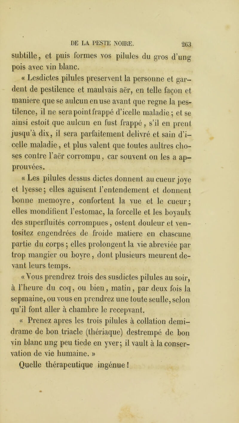 subtille, et puis formes vos pilules du gros d’ung pois avec vin blanc. « Lesdictes pilules préservent la personne et gar- dent de pestilence et maulvais aër, en telle façon et maniéré que se aulcun en use avant que régné la pes- tilence, il ne sera point frappé d’icelle maladie ; et se ainsi estoit que aulcun en fust frappé, s’il en prent jusqu’à dix, il sera parfaitement délivré et sain d’i- celle maladie, et plus valent que toutes aultres cho- ses contre l’aër corrompu, car souvent on les a ap- prouvées. « Les pilules dessus dictes donnent aucueur joye et lyesse; elles aguisent l’entendement et donnent bonne memoyre, confortent la vue et le cueur; elles mondifient l’estomac, la forcelle et les boyaulx des superfluités corrompues, ostent douleur et ven- tositez engendrées de froide matière en chascune partie du corps ; elles prolongent la vie abreviée par trop mangier ou boyre, dont plusieurs meurent de- vant leurs temps. «Vous prendrez trois des susdictes pilules au soir, à l'heure du coq, ou bien, matin, par deux fois la scpmaine, ou vous en prendrez une toute seulle, selon qu’il font aller à chambre le recepvant. « Prenez apres les trois pilules à collation demi- drame de bon triade (thériaque) destrempé de bon vin blanc ung peu tiede en yver; il vault à la conser- vation de vie humaine. » Quelle thérapeutique ingénue !