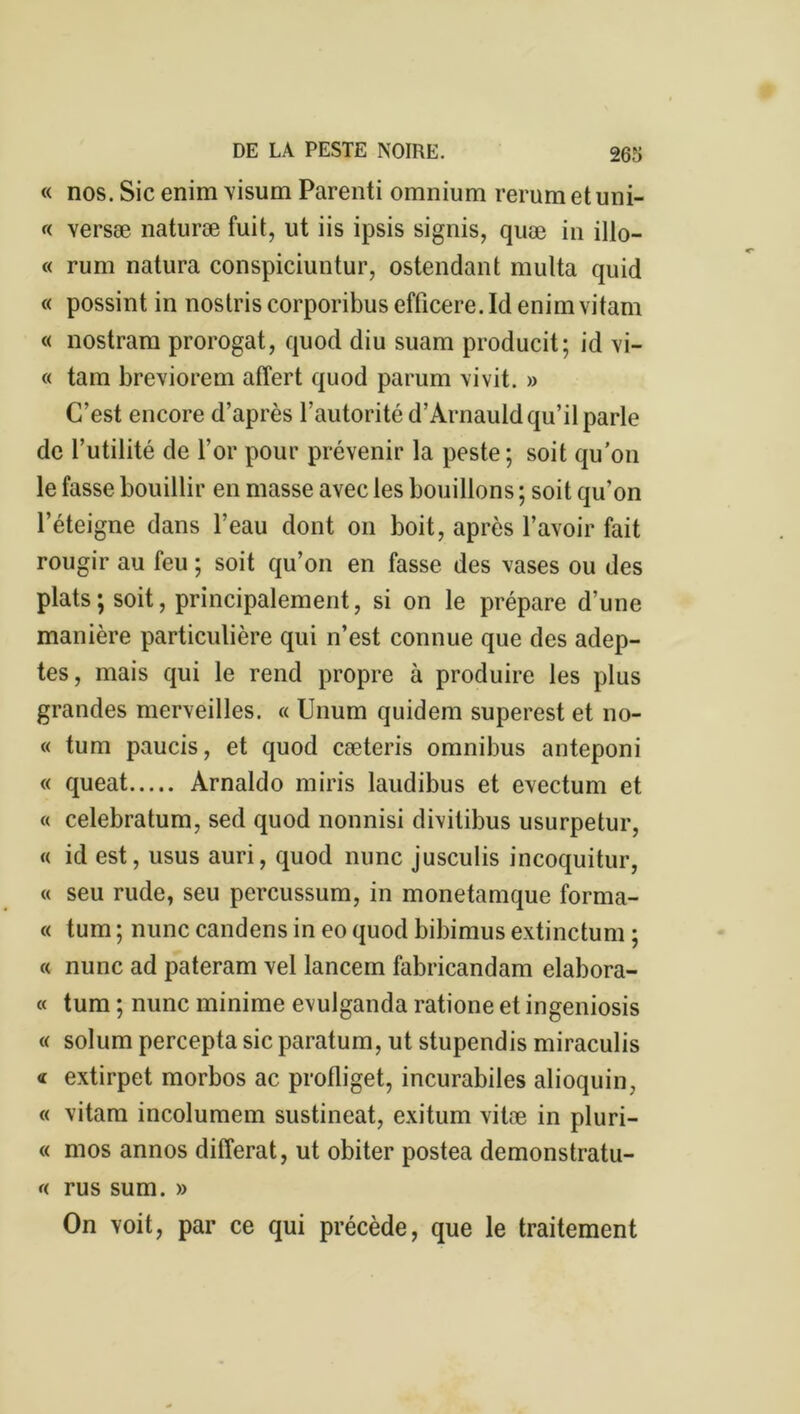 « nos. Sic enim visum Parenti omnium rerum et uni- « versæ naturæ fuit, ut iis ipsis signis, quæ in illo- « rum natura conspiciuntur, ostendant multa quid « possint in nostris corporibus efficere. Id enim vitam « nostram prorogat, quod diu suam producit; id vi- ce tam breviorem affert quod parum vivit. » C’est encore d’après l’autorité d’Arnauld qu’il parle de l’utilité de l’or pour prévenir la peste; soit qu’on le fasse bouillir en masse avec les bouillons ; soit qu’on l’éteigne dans l’eau dont on boit, après l’avoir fait rougir au feu ; soit qu’on en fasse des vases ou des plats; soit, principalement, si on le prépare d’une manière particulière qui n’est connue que des adep- tes, mais qui le rend propre à produire les plus grandes merveilles. « Unum quidem superest et no- ce tum paucis, et quod cæteris omnibus anteponi « queat Arnaldo miris laudibus et evectum et « celebratum, sed quod nonnisi divilibus usurpetur, « id est, usus auri, quod nunc jusculis incoquitur, « seu rude, seu percussum, in monetamque forma- « tum ; nunc candens in eo quod bibimus extinctum ; « nunc ad pateram vel lancem fabricandam elabora- « tum ; nunc minime evulganda ratione et ingeniosis ce solum percepta sic paratum, ut stupendis miraculis <c extirpet morbos ac profliget, incurabiles alioquin, « vitam incolumem sustineat, exitum vitæ in pluri- « mos annos différât, ut obiter postea demonstratu- <( rus sum. » On voit, par ce qui précède, que le traitement