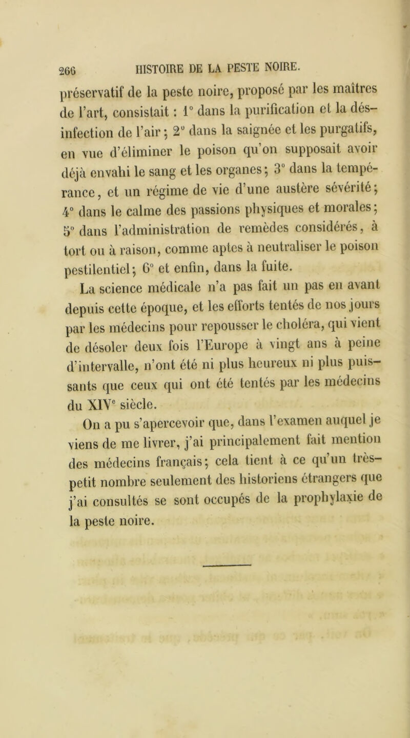 préservatif de la peste noire, proposé par les maîtres de l’art, consistait : 1° dans la purification et la dés- infection de l’air -, 2Ü dans la saignée et les purgatifs, en vue d’éliminer le poison qu’on supposait avoir déjà envahi le sang et les organes ; 3 dans la tempé- rance, et un régime de vie d une austère sévérité, 4° dans le calme des passions physiques et morales; 5° dans l’administration de remèdes considérés, à tort ou à raison, comme aptes à neutraliser le poison pestilentiel; G0 et enfin, dans la fuite. La science médicale n’a pas fait un pas en avant depuis cette époque, et les efforts tentés de nos jours par les médecins pour repousser le choléra, qui vient de désoler deux, fois l’Europe a vingt ans à peine d’intervalle, n’ont été ni plus heureux ni plus puis- sants que ceux qui ont été tentés par les médecins du XIVe siècle. On a pu s’apercevoir que, dans l’examen auquel je viens de me livrer, j’ai principalement fait mention des médecins français; cela tient à ce qu’un très- petit nombre seulement des historiens étrangers que j’ai consultés se sont occupés de la prophylaxie de la peste noire.