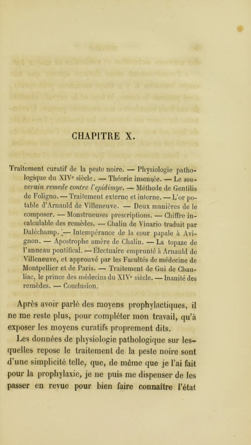 CHAPITRE X. Traitement curatif de la peste noire. — Physiologie patho- logique du XIV® siècle. — Théorie insensée. — Le sou- verain remede contre l’epidimye. — Méthode de Gentilis de Foligno. — Traitement externe et interne. — L’or po- table d’Arnauld de Villeneuve. — Deux manières de le composer. — Monstrueuses prescriptions. — Chiffre in- calculable des remèdes. — Chalin de Vinario traduit par Daléchamp. >— Intempérance de la cour papale à Avi- gnon. — Apostrophe amère de Chalin. — La topaze de l’anneau pontifical. —Élcctuaire emprunté à Arnauld de Villeneuve, et approuvé par les Facultés de médecine de Montpellier et de Paris. — Traitement de Gui de Cbau- liac, le prince des médecins du XIV® siècle. — Inanité des remèdes. — Conclusion. Après avoir parle des moyens prophylactiques, il ne me reste plus, pour compléter mon travail, qu’à exposer les moyens curatifs proprement dits. Les données de physiologie pathologique sur les- quelles repose le traitement de la peste noire sont d’une simplicité telle, que, de même que je l’ai fait pour la prophylaxie, je ne puis me dispenser de les passer en revue pour bien faire connaître l’état