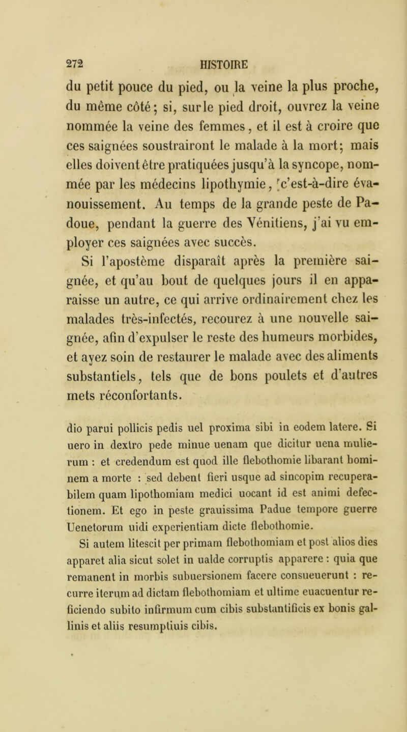 du petit pouce du pied, ou la veine la plus proche, du même côté; si, surle pied droit, ouvrez la veine nommée la veine des femmes, et il est à croire que ces saignées soustrairont le malade à la mort; mais elles doivent être pratiquées jusqu’à la syncope, nom- mée par les médecins lipothymie, 'c’est-à-dire éva- nouissement. Au temps de la grande peste de Pa- doue, pendant la guerre des Vénitiens, j ai vu em- ployer ces saignées avec succès. Si l’apostème disparaît après la première sai- gnée, et qu’au bout de quelques jours il en appa- raisse un autre, ce qui arrive ordinairement chez les malades très-infectés, recourez à une nouvelle sai- gnée, afin d’expulser le reste des humeurs morbides, et avez soin de restaurer le malade avec des aliments V substantiels, tels que de bons poulets et dautres mets réconfortants. dio parui pollicis pedis uel proxima sibi in eodem latere. Si uero in dexlro pede minue uenam que dicitur uena mulie- rum : et eredendum est quod ille flebothomie libarant bomi- nem a morte : sed debent fieri usque ad sincopim recupera- bilem quam lipothomiam medici uocant id est animi defec- tionem. Et ego in peste grauissima Padue tempore guerre Uenetorum uidi expcrientiam dicte flebothomie. Si autem litescit per primam flebothomiam et post alios dies apparet alia sicut solet in ualde corruptis apparere : quia que rémanent in morbis subuersionem facerc consueuerunt : re- curre iterum ad dictam flebothomiam et ultime euacuentur re- fîciendo subito infirmumcum cibis substuntificis ex bonis gal- linis et aliis resumptiuis cibis.