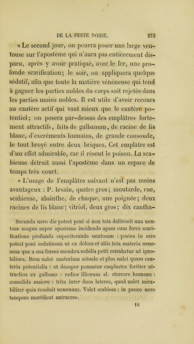 « Le second jour, on pourra poser une large ven- touse sur l’apostème qui n’aura pas entièrement dis- paru, après y avoir pratiqué, avec le fer, une pro- fonde scarification; le soir, on appliquera quelque sédatif, afin que toute la matière vénéneuse qui tend à gagner les parties nobles du corps soit rejetée dans les parties moins nobles. Il est utile d’avoir recours au cautère actif qui vaut mieux que le cautère po- tentiel ; on posera par-dessus des emplâtres forte- ment attractifs, faits de galbanum, de racine de lis blanc, d’excréments humains, de grande consolide, le tout broyé entre deux briques. Cet emplâtre est d’un effet admirable, car il résout le poison. La sca- bieuse détruit aussi l’apostème dans un espace de temps très court. « L’usage de l’emplâtre suivant n’est pas moins avantageux : P. levain, quatre gros; moutarde, rue, scabieuse, absinthe, de chaque, une poignée; deux racines de lis blanc; vitriol, deux gros; dix cantha- Secunda uero die potest poni si non tota delitescit una uen- tosa magna super apostema incidendo apam cura ferro scari- ficatione profunda superiterando uentosam : poslea in sero potest poni sedatiuum ut ex doloreet aliis tota materia uene- nosa que a sua forma membra nobilia petit retrahatur ad igno- biliora. Item ualet cauterium actuale et plus ualet quam cau- teria potentialia : et desuper ponantur emplastra fortiter al- tractiua ex galbano : radice liliorum al. stercore humano : consolida maiore : trita inter duos lateres, quod ualet mira- bililer quia rcsoluit uenenum. Valet scabiosa : in pauco uero tempore mortificat antracem. 18