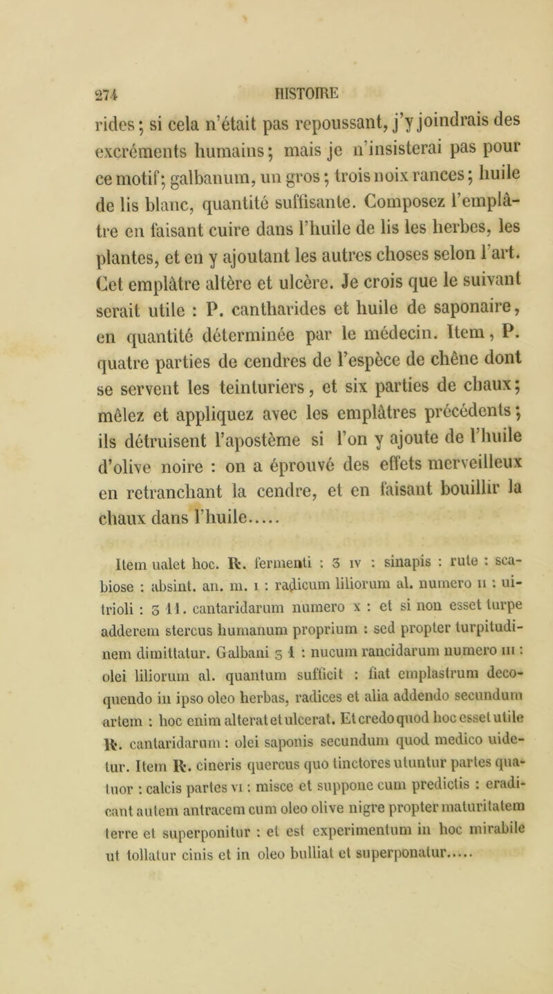 rides; si cela n’était pas repoussant, j’y joindrais des excréments humains; mais je n insisterai pas pour ce motif ; galbanum, un gros ; trois noix rances ; huile de lis blanc, quantité suffisante. Composez l’emplâ- tre en faisant cuire dans l’huile de lis les herbes, les plantes, et en y ajoutant les autres choses selon 1 art. Cet emplâtre altère et ulcère. Je crois que le suivant serait utile : P. cantharides et huile de saponaire, en quantité déterminée par le médecin. Item, P. quatre parties de cendres de l’espèce de chêne dont se servent les teinturiers, et six parties de chaux; mêlez et appliquez avec les emplâtres précédents ; ils détruisent l’apostème si l’on y ajoute de l huile d’olive noire : on a éprouvé des ellets merveilleux en retranchant la cendre, et en faisant bouillir la chaux dans l’huile Item ualet hoc. lt. fermenti : 3 iv : sinapis : rute : sca- biose : absint. an. m. i : raçLicum liliorum al. numéro n : ui- trioli : 3 11. cantaridarum numéro x : et si non esset turpe adderem stercus humanum proprium : sed propter turpitudi- nem dimittatur. Galbani 3 1 : nucum rancidarum numéro ni : olei liliorum al. quantum sufficit : liât emplastrum deco- quendo in ipso olco herbas, radices et alia addendo seeundum artem : hoc enim al terat et ulcérât. Et credo quod hoc esset utile R. cantaridarum : olei saponis seeundum quod medico uide- tur. Item lt. cincris qucrcus quo tinctores utuntur partes qua- tuor : calcis partes vi : misce et suppone cum predictis : eradi- cant autem antracem cum oleo olive nigre propter maturitatem terre et superponitur : et est experimentum in hoc mirabile ut tollatur cinis et in oleo bulliat et superponatur