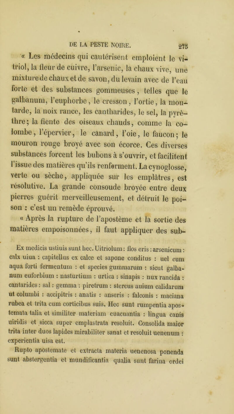 « Les médecins qui cautérisent emploient le vi- triol, la fleur de cuivre, l’arsenic, la chaux vive, une mixture de chaux et de savon, du levain avec de l’eau forte et des substances gommeuses, telles que le galbanum, l’euphorbe, le cresson, l’ortie, la mou- tarde, la noix rance, les cantharides, le sel, la pyrè- thre ; la fiente des oiseaux chauds, comme la co- lombe , 1 epervier, le canard, l’oie, le faucon ; le mouron rouge broyé avec son écorce. Ces diverses substances forcent les bubons à s’ouvrir, et facilitent l’issue des matières qu’ils renferment. Lacynoglosse, verte ou sèche, appliquée sur les emplâtres, est résolutive. La grande consoude broyée entre deux pierres guérit merveilleusement, et détruit le poi- son : c’est un remède éprouvé. « Après la rupture de l’apostème et la sortie des matières empoisonnées, il faut appliquer des sub- Ex medicis ustiuis sunt liée. Uitriolum : ilos eris : arsenicum : calx uiua : capitellus ex calce et sapone conditus : uel cum aqua forti fermentum : et species gummarum : sicut galba- num euforbium : nasturtium : urtica : sinapis : nux rancida : cantarides : sal : gemma : piretrum : stercus auium calidarum ut columbi : accipitris : anatis : anseris : falconis : maciana rubea et trita cum corticibus suis. Hec sunt rumpentia apos- temata talia et similiter materiam cuacuantia : lingua canis uiridis et sicca super emplastrata resoluit. Consolida maior trita inter duos lapides mirabiliter sanat et resoluit uenenum : experientia uisa est. Rupto apostemate et extrada materia uenenosa ponenda sunt abstergentia et mundificantia qualia sunt farina ordei