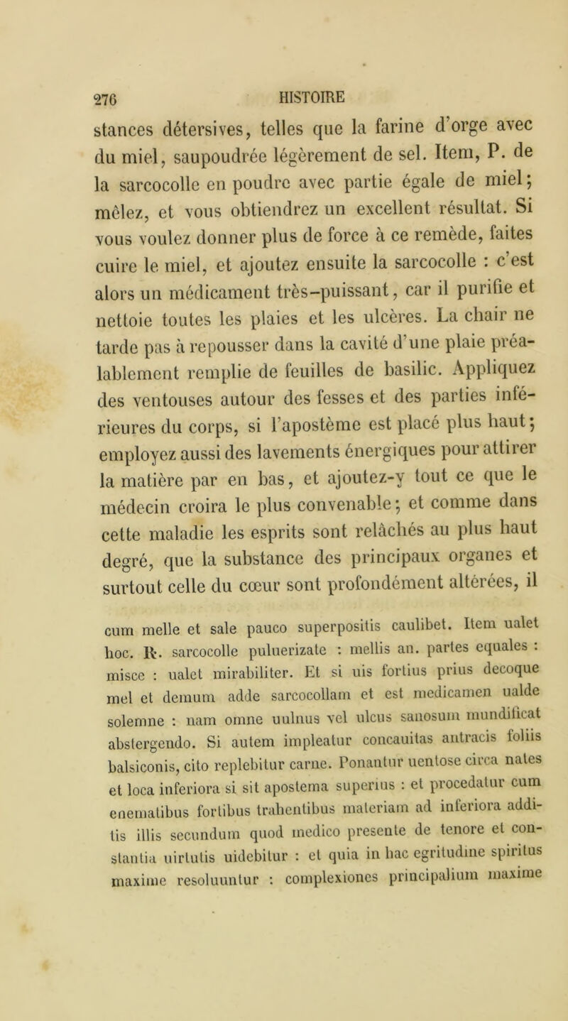 stances détersives, telles que la farine d’orge avec du miel, saupoudrée légèrement de sel. Item, P. de la sarcocolle en poudre avec partie égale de miel ; mêlez, et vous obtiendrez un excellent résultat. Si vous voulez donner plus de force à ce remède, faites cuire le miel, et ajoutez ensuite la sarcocolle : c est alors un médicament très-puissant, car il purifie et nettoie toutes les plaies et les ulcères. La chair ne tarde pas à repousser dans la cavité d’une plaie préa- lablement remplie de feuilles de basilic. Appliquez des ventouses autour des fesses et des parties inté- rieures du corps, si 1 apostème est placé plus haut 5 employez aussi des lavements énergiques pour attirei la matière par en bas, et ajoutez-y tout ce que le médecin croira le plus convenable ; et comme dans cette maladie les esprits sont relâchés au plus haut degré, que la substance des principaux organes et surtout celle du cœur sont profondément altérées, il cum nielle et sale pauco superpositis caulibet. Item ualet hoc. R-. sarcocolle puluerizate : mellis an. partes equales : misce : ualet mirabiliter. Et si uis lortius prius decoque mel et demum adde sarcocollam et est medicamen ualde solemne : nam omne uulnus vel ulcus sauosum mundilicat abstergendo. Si autem impleatur concauitas antracis ioliis balsiconis, cito replebitur carne. Ponantur uentose circa nates et loca inferiora si sit aposterna superms : et procedatur cum enematibus forlibus tralicntibus materiam ad inferiora addi- tis illis secundum quod inedico présenté de tenore et con- stanlia uirlulis uidebitur : et quia in bac egritudine spiritus maxime resoluuntur : complexioncs principalium maxime