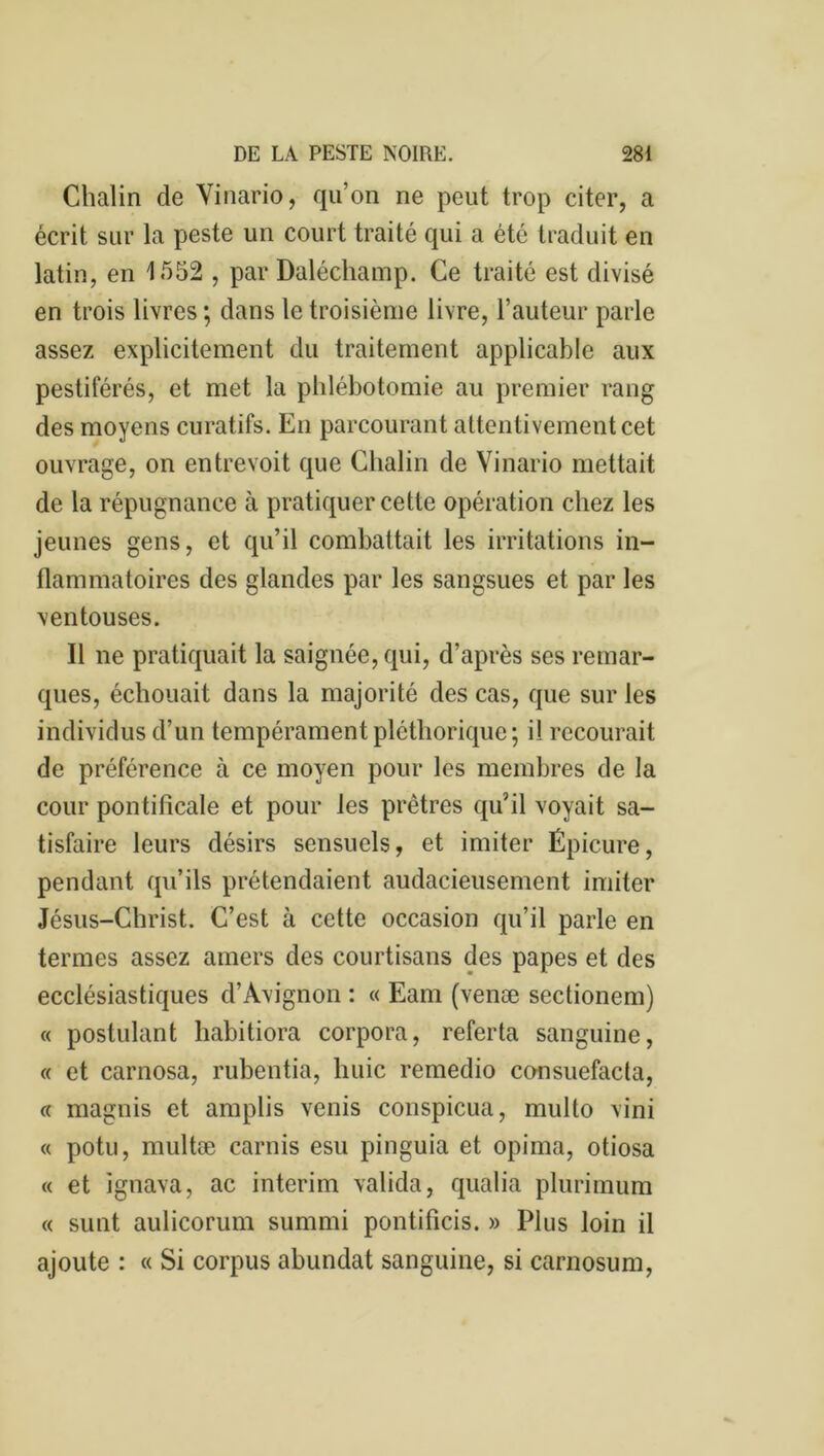 Chalin de Vinario, qu’on ne peut trop citer, a écrit sur la peste un court traité qui a été traduit en latin, en 1552 , par Daléchamp. Ce traité est divisé en trois livres ; dans le troisième livre, l’auteur parle assez explicitement du traitement applicable aux pestiférés, et met la phlébotomie au premier rang des moyens curatifs. En parcourant attentivement cet ouvrage, on entrevoit que Chalin de Vinario mettait de la répugnance à pratiquer cette opération chez les jeunes gens, et qu’il combattait les irritations in- flammatoires des glandes par les sangsues et par les ventouses. Il ne pratiquait la saignée, qui, d’après ses remar- ques, échouait dans la majorité des cas, que sur les individus d’un tempérament pléthorique ; il recourait de préférence à ce moyen pour les membres de la cour pontificale et pour les prêtres qu’il voyait sa- tisfaire leurs désirs sensuels, et imiter Épicure, pendant qu’ils prétendaient audacieusement imiter Jésus-Christ. C’est à cette occasion qu’il parle en termes assez amers des courtisans des papes et des ecclésiastiques d’Avignon : « Eam (venæ sectionem) « postulant habitiora corpora, referta sanguine, « et carnosa, rubentia, huic remedio consuefacla, « magnis et amplis venis conspicua, multo vini « potu, multæ carnis esu pinguia et opima, otiosa « et ignava, ac intérim valida, qualia plurimum « sunt aulicorum summi pontificis. » Plus loin il ajoute : « Si corpus abundat sanguine, si carnosum,