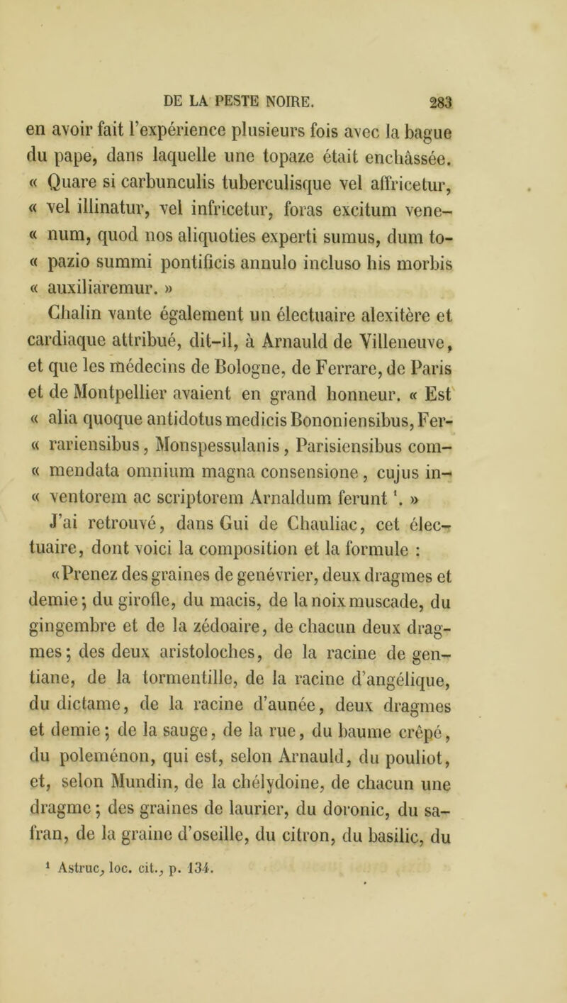 en avoir fait l’expérience plusieurs fois avec la bague du pape, dans laquelle une topaze était enchâssée. « Quare si carbunculis tuberculisque vel affricetur, « vel illinatur, vel infricetur, foras excitum vene- « num, quod nos aliquoties experti suraus, dum to- rt pazio summi pontilîcis annulo incluso his morbis « auxiliaremur. » Chalin vante également un électuaire alexitère et cardiaque attribué, dit-il, à Arnauld de Villeneuve, et que les médecins de Bologne, de Ferrare, de Paris et de Montpellier avaient en grand honneur. « Est « alia quoque antidotus medicis Bononiensibus, Fer- « rariensibus, Monspessulanis, Parisiensibus com- « mendata omnium magna consensione , cujus in- « ventorem ac scriptorem Arnaldum ferunt *. » J’ai retrouvé, dans Gui de Chauliac, cet élec- tuaire, dont voici la composition et la formule : «Prenez des graines de genévrier, deux dragmes et demie; du girofle, du macis, de la noix muscade, du gingembre et de la zédoaire, de chacun deux drag- mes; des deux aristoloches, de la racine de gen- tiane, de la tormentille, de la racine d’angélique, du dictame, de la racine d’aunée, deux dragmes et demie; de la sauge, de la rue, du baume crêpé, du poleménon, qui est, selon Arnauld, du pouliot, et, selon Mundin, de la chélydoine, de chacun une dragme; des graines de laurier, du doronic, du sa- fran, de la graine d’oseille, du citron, du basilic, du 1 Astruc, loc. cit., p. 134.